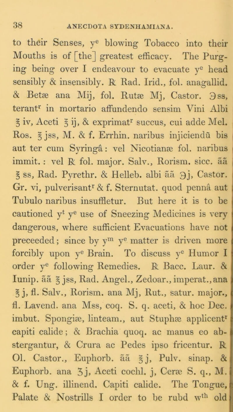 to their Senses, ye blowing Tobacco into their Mouths is of [the] greatest efficacy. The Purg- ing being over I endeavour to evacuate ye head sensibly & insensibly. R Rad. Irid., fol. anagallid. & Betae ana Mij, fol. Rutae Mj, Castor. Oss, terantr in mortario affundendo sensim Vini Albi § iv, Aceti § ij, & exprimatr succus, cui adde Mel. Ros. § jss, M. & f. Errhin. naribus injiciendu bis i aut ter cum Syringa: vel Nicotianae fol. naribus | immit. : vel R fol. major. Salv., Rorism. sicc. aa ; § ss, Rad. Pyrethr. & Helleb. albi aa 3j, Castor. Gr. vi, pulverisantr & f. Sternutat. quod penna aut Tubulo naribus insuffletur. But here it is to be cautioned yt ye use of Sneezing Medicines is very dangerous, where sufficient Evacuations have not preceeded; since by ym ye matter is driven more forcibly upon ye Brain. To discuss ye Humor I order ye following Remedies. R Bacc. Laur. & Iunip. aa § jss, Rad. Angel., Zedoar., imperat.,ana § j, fl. Salv., Rorism. ana Mj, Rut., satur. major., fl. Lavend. ana Mss, coq. S. q. aceti, & hoc Dec. imbut. Spongise, linteam., aut Stuphae applicent1 capiti calide; & Brachia quoq. ac manus eo ab- stergantur, & Crura ac Pedes ipso fricentur. R 01. Castor., Euphorb. aa §j, Pulv. sinap. & Euphorb. ana 3j» Aceti cochl. j, Cerse S. q., M. & f. Ung. illinend. Capiti calide. The Tongue, Palate & Nostrills I order to be rubd wth old