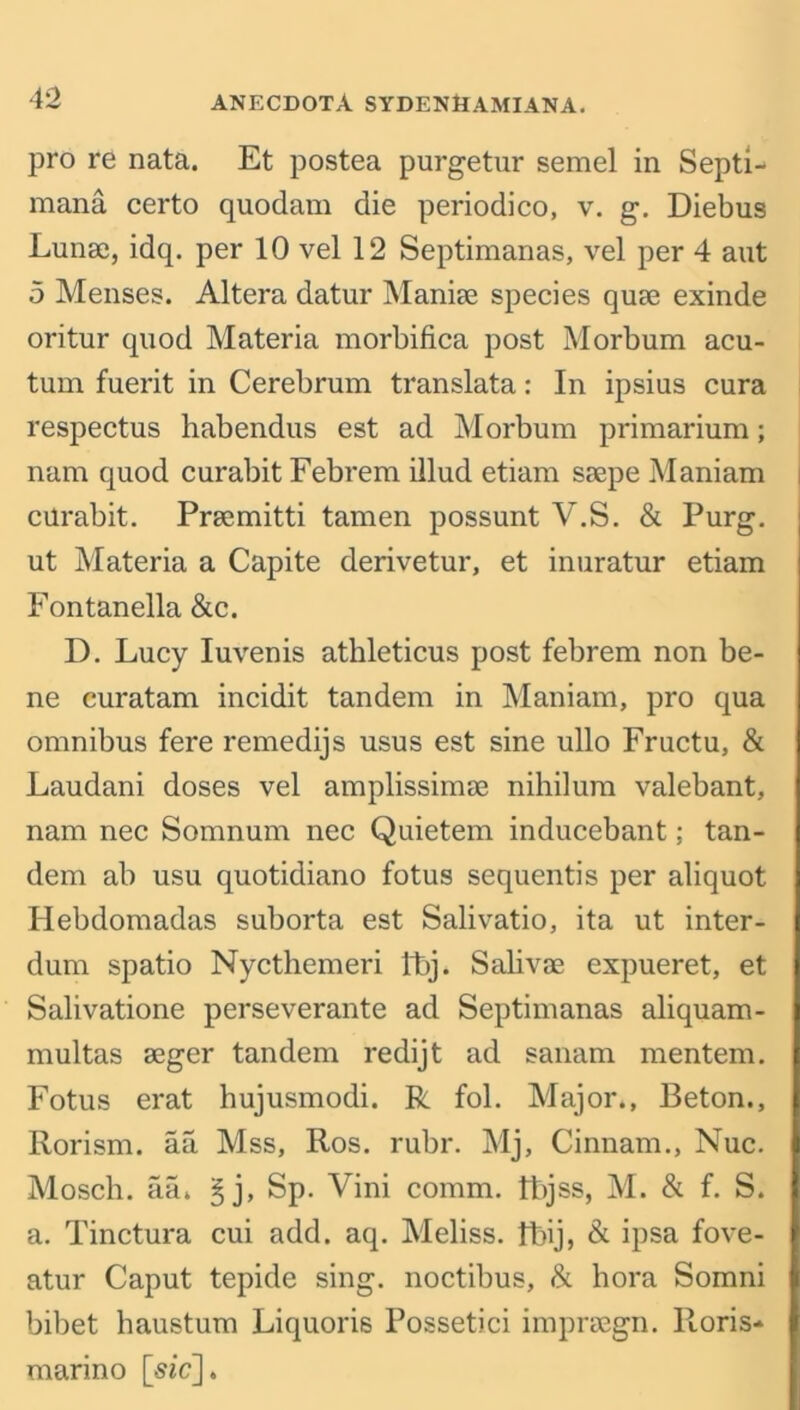 pro re nata. Et postea purgetur semel in Septi- mana certo quodam die periodico, v. g. Diebus Lunae, idq. per 10 vel 12 Septimanas, vel per 4 aut 5 Menses. Altera datur Maniae species quae exinde oritur quod Materia morbifica post Morbum acu- tum fuerit in Cerebrum translata: In ipsius cura respectus habendus est ad Morbum primarium; nam quod curabit Febrem illud etiam saepe Maniam curabit. Praemitti tamen possunt V.S. & Purg. ut Materia a Capite derivetur, et inuratur etiam Fontanella &c. D. Lucy Iuvenis athleticus post febrem non be- ne curatam incidit tandem in Maniam, pro qua omnibus fere remedijs usus est sine ullo Fructu, & Laudani doses vel amplissimae nihilum valebant, nam nec Somnum nec Quietem inducebant; tan- dem ab usu quotidiano fotus sequentis per aliquot Hebdomadas suborta est Salivatio, ita ut inter- dum spatio Nycthemeri Ibj. Salivae expueret, et Salivatione perseverante ad Septimanas aliquam- multas aeger tandem redijt ad sanam mentem. Fotus erat hujusmodi. R fol. Major*, Beton., Rorism. aa Mss, Ros. rubr. Mj, Cinnam., Nuc. Mosch. aa* §j, Sp. Vini comm. Ibjss, M. & f. S. a. Tinctura cui add. aq. Meliss. fbij, & ipsa fove- atur Caput tepide sing, noctibus, & hora Somni bibet haustum Liquoris Possetici impraegn. lloris- marino [-sic].