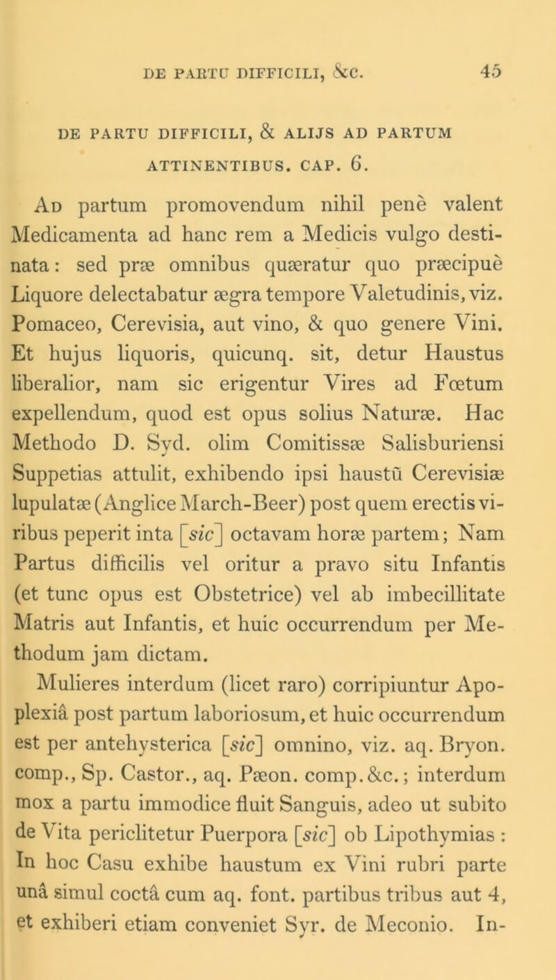 DE PARTU DIFFICILI, & ALUS AD PARTUM ATTINENTIBUS. CAP. 6. Ad partum promovendum nihil pene valent Medicamenta ad hanc rem a Medicis vulgo desti- nata: sed prae omnibus quaeratur quo praecipue Liquore delectabatur aegra tempore Valetudinis, viz. Pomaceo, Cerevisia, aut vino, & quo genere Vini. Et hujus liquoris, quicunq. sit, detur Haustus liberalior, nam sic erigentur Vires ad Foetum expellendum, quod est opus solius Naturae. Hac Methodo D. Syd. olim Comitissae Salisburiensi Suppetias attulit, exhibendo ipsi haustu Cerevisiae lupulatae(Anglice March-Beer) post quem erectisvi- ribus peperit inta [sic] octavam horse partem; Nam Partus difficilis vel oritur a pravo situ Infantis (et tunc opus est Obstetrice) vel ah imbecillitate Matris aut Infantis, et huic occurrendum per Me- thodum jam dictam. Mulieres interdum (licet raro) corripiuntur Apo- plexia post partum laboriosum,et huic occurrendum est per antehysterica [sic] omnino, viz. aq. Bryon. comp., Sp. Castor., aq. Paeon, comp.&c.; interdum mox a partu immodice fiuit Sanguis, adeo ut subito de V ita periclitetur Puerpora [sic] ob Lipothymias : In hoc Casu exhibe haustum ex Vini rubri parte una simul cocta cum aq. font, partibus tribus aut 4, et exhiberi ctiam conveniet Syr. de Meconio. In-