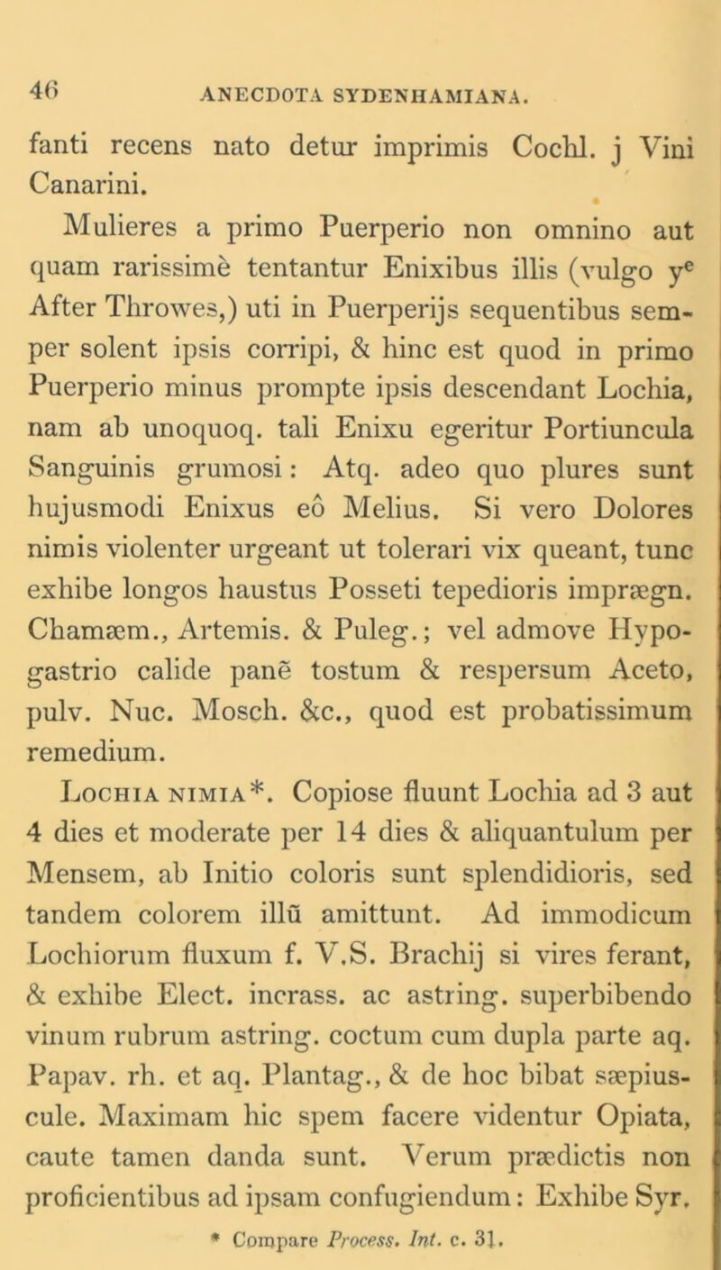 fanti recens nato detur imprimis Cochl. j Vini Canarini. Mulieres a primo Puerperio non omnino aut quam rarissime tentantur Enixibus illis (vulgo ye After Throwes,) uti in Puerperijs sequentibus sem- per solent ipsis corripi, & bine est quod in primo Puerperio minus prompte ipsis descendant Lochia, nam ab unoquoq. tali Enixu egeritur Portiuncula Sanguinis grumosi: Atq. adeo quo plures sunt hujusmodi Enixus eo Melius. Si vero Dolores nimis violenter urgeant ut tolerari vix queant, tunc exhibe longos haustus Posseti tepedioris imprsegn. Chameem., Artemis. & Puleg.; vel admove Hvpo- gastrio calide pane tostum & respersum Aceto, pulv. Nuc. Mosch. &c., quod est probatissimum remedium. Lochia nimia*. Copiose fluunt Locliia ad 3 aut 4 dies et moderate per 14 dies & aliquantulum per Mensem, ab Initio coloris sunt splendidioris, sed tandem colorem illu amittunt. Ad immodicum Lochiorum fluxum f. V.S. Brachij si vires ferant, & exliibe Elect, incrass. ac astring. superbibendo vinum rubrum astring. coctum cum dupla parte aq. Papav. rh. et aq. Plantag., & de hoc bibat ssepius- cule. Maximam hie spem facere videntur Opiata, caute tamen danda sunt. Verum prsedictis non proficientibus ad ipsam confugiendum: Exhibe Syr.