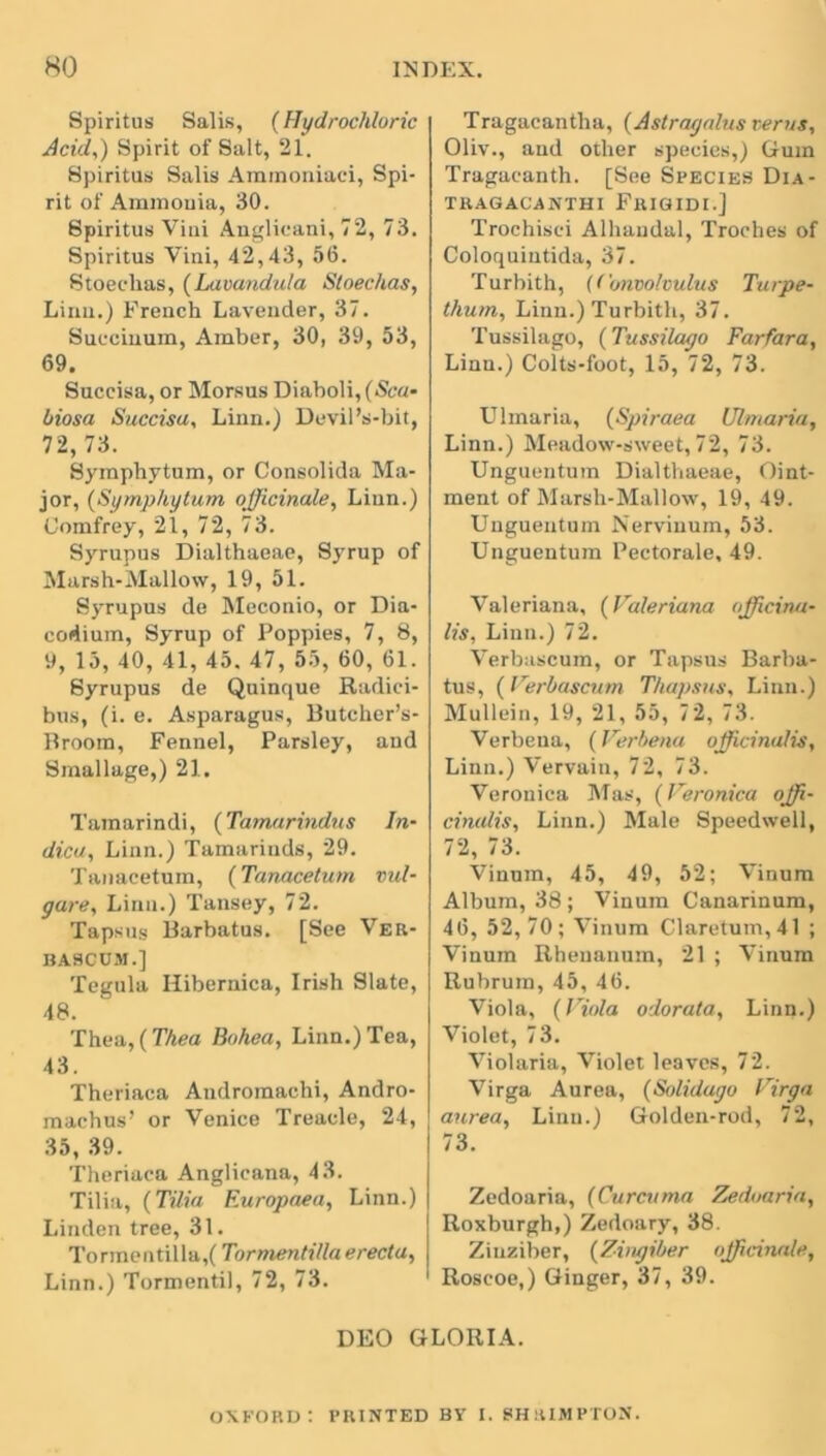 Spiritus Salis, (Hydrochloric Acid,) Spirit of Salt, 21. Spiritus Salis Aramoniaci, Spi- rit of Ammonia, 30. Spiritus Viui Anglicani, 72, 73. Spiritus Vini, 42,43, 56. Stoeclias, (Lavandula Sloechas, Linn.) French Lavender, 37. Succinum, Amber, 30, 39, 53, 69. Succisa, or Morsus Diaboli, (Sea- biosa Succisa, Linn.) Devil’s-bit, 72,73. Symphytum, or Consolida Ma- jor, (Symphytum officinale, Linn.) Comfrey, 21, 72, 73. Syrupus Dialthaeae, Syrup of Marsh-Mallow, 19, 51. Syrupus de Meconio, or Dia- codium, Syrup of Poppies, 7, 8, 9, 15, 40, 41, 45. 47, 55, 60, 61. Syrupus de Quinque Radici- bus, (i. e. Asparagus, Butcher’s- Broom, Fennel, Parsley, and Smallage,) 21. Tamarindi, (Tamarindus In- dica, Linn.) Tamarinds, 29. Tanacetum, (Tanacetum vul- gare, Linn.) Tansey, 72. Tapsus Barbatus. [See Ver- BA8CUM.] Tegula Hibernica, Irish Slate, 48. Tbea, (Thea Bohea, Linn.) Tea, 43. Theriaca Andromachi, Andro- machus’ or Venice Treacle, 24, 35, 39. Theriaca Anglicana, 43. Tilia, (Tilia Europaea, Linn.) Linden tree, 31. Tormentilla,( Tormentilla e recta, Linn.) Tormentil, 72, 73. Tragacantha, (Astragalus terns, Oliv., and other species,) Gum Tragacanth. [See Species Dia- TRAGACANTHI FlUQIDI.J Trochisci Alhandal, Troches of Coloquintida, 37. Turbith, (Convolvulus Turpe- thum, Linn.) Turbith, 37. Tussilago, (Tussilago Far far a, Linn.) Colts-foot, 15, 72, 73. Ulmaria, (Spiraea Ulmaria, Linn.) Meadow-sweet, 72, 73. Unguentum Dialthaeae, Oint- ment of Marsh-Mallow, 19, 49. Unguentum Nerviuum, 53. Unguentum Pectorale, 49. Valeriana, (Valeriana nfficina- lis, Linn.) 72. Verbascum, or Tapsus Barba- tus, (Verbascum Thapsus, Linn.) Mullein, 19, 21, 55, 72, 73. Verbena, (Verbena officinalis, Linn.) Vervain, 72, 73. Veronica Mas, (Veronica offi- cinalis, Linn.) Male Speedwell, 72, 73. Vinum, 45, 49, 52; Vinum Album, 38 ; Vinum Canarinum, 46, 52, 70; Vinum Claretum, 41 ; Vinum Rhenanum, 21 ; Vinum Rubrum, 45, 46. Viola, (Viola odorata, Linn.) Violet, 73. Violaria, Violet leaves, 72. Virga Aurea, (Solidago Virga aurea, Linn.) Golden-rod, 72, 73. Zedoaria, (Curcuma Zedoaria, Roxburgh,) Zedoary, 38. Zinziber, (Zingiber officinale, Roscoe,) Ginger, 37, 39. DEO GLORIA. OXFORD: PRINTED BY I. SHRIMPTON.