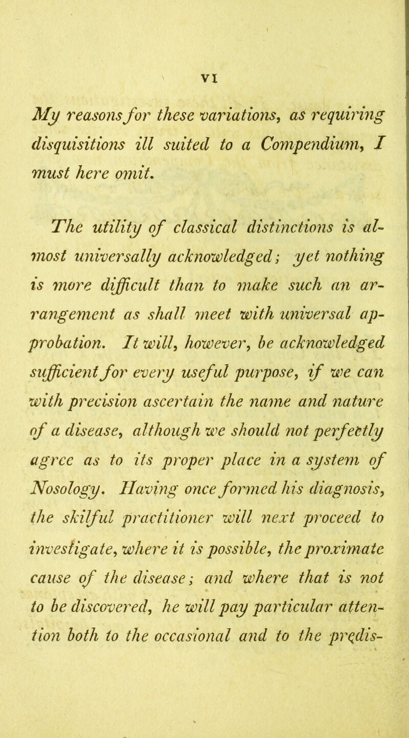 My reasons for these variations, as requiring disquisitions ill suited to a Compendium, / must here omit. The utility of classical distinctions is al- most universally acknowledged; yet nothing is more difficult than to make such an ar- rangement as shall meet with universal ap- probation. It will, however, be acknowledged sifficientfor every useful purpose, if we can with precision ascertain the name and nature of a disease, although we should not perfectly agree as to its proper place in a system of Nosology. Having once formed his diagnosis, the skilful practitioner will next proceed to investigate, where it is possible, the proximate cause of the disease; and where that is not to be discovered, he will pay particular atten- tion both to the occasional and to the pr^dis-