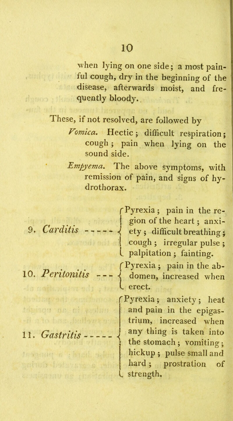 when lying on one side; a most pain- ful cough, dry in the beginning of the disease, afterwards moist, and fre- quently bloody. 1 hese, if not resolved, are followed by V'jmica. Hectic ; difficult respiration; cough; pain when lying on the sound side. Empyema. The above symptoms, with remission of pain, and signs of hy- drothorax. 9. Carditis 10. Peritonitis 11. Gastritis f Pyrexia ; pain in the re- | gion of the heart; anxi- ^ ety ; difficult breathing; I cough ; irregular pulse ; l palpitation ; fainting, f Pyrexia ; pain in the ab- ^ domen, increased when L erect. Pyrexia; anxiety; heat and pain in the epigas- trium, increased when ^ any thing is taken into the stomach; vomiting; hickup ; pulse small and hard; prostration of „ strength.