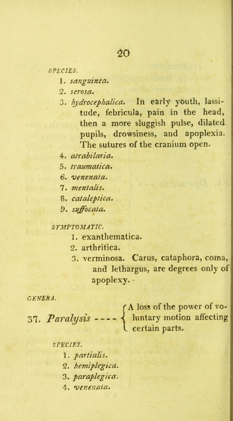 SPECIES. 1. sangumea. 2. serosa. 3. hydrocephalica. In early yCuth, lassi- tude, febricula, pain in the head, then a more sluggish pulse, dilated pupils, drowsiness, and apoplexia. The sutures of the cranium open, 4. atrabilaria. 5. traumatica. 6. •venenata. 7. mentalis. 8. cataleptica. 9. suffocata. SYMPTOMATIC. 1. exanthematica. 2. arthritica. 3. verminosa. Carus, cataphora, coma, and lethargus, are degrees only of apoplexy. • GENERA. f A loss of the power of vo- 37. Paralysis luntary motion affecting l certain parts. SPECIES. 1. partialis. 2. hemiplegica. 3. paraplegica. 4. •venenata.