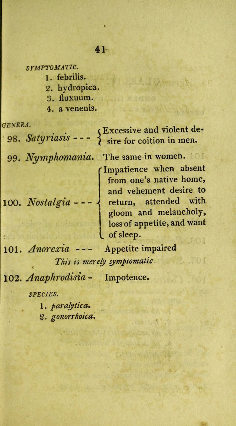 SYMPTOMATIC. 1. febrilis. 2. hydropica. 3. fluxuum. 4. a venenis. GENERA. 98. Satyriasis - Excessive and violent de sire for coition in men. 99. Nymphomania. The same in women. 'Impatience when absent from one’s native home, and vehement desire to 100. Nostalgia ^ return, attended with gloom and melancholy, loss of appetite, and wTant of sleep. 101. Anorexia Appetite impaired This is merely symptomatic. 102. Anaphrodisia - Impotence. SPECIES. 1. paralytica. 2. gonorrhoica.