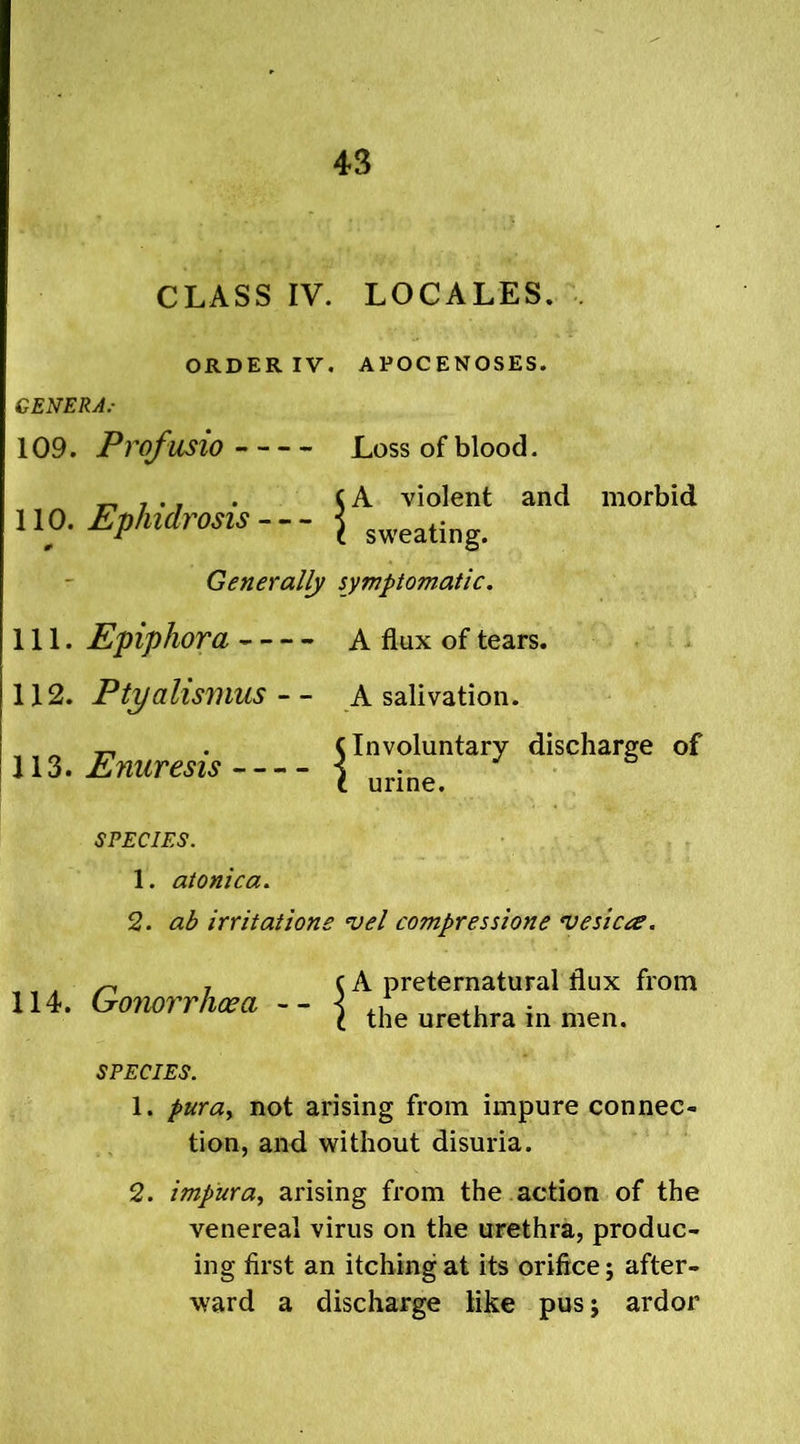 CLASS IV. LOCALES. , ORDER IV. APOCENOSES. GENERA.- 109. Profusio Loss of blood. 110. Ephidrosis A violent and morbid sweating. Generally symptomatic. 111. Epiphora A flux of tears. 112. Ptyahsmus - - A salivation. discharge of SPECIES. 1. atonica. 2. ab irritations *vel compressione vesicle. 113. Enuresis C Involuntary t urine. 114. Gonorrhoea -- A preternatural flux from the urethra in men. SPECIES. 1. puray not arising from impure connec- tion, and without disuria. 2. impura, arising from the action of the venereal virus on the urethra, produc- ing first an itching at its orifice; after- ward a discharge like pus j ardor
