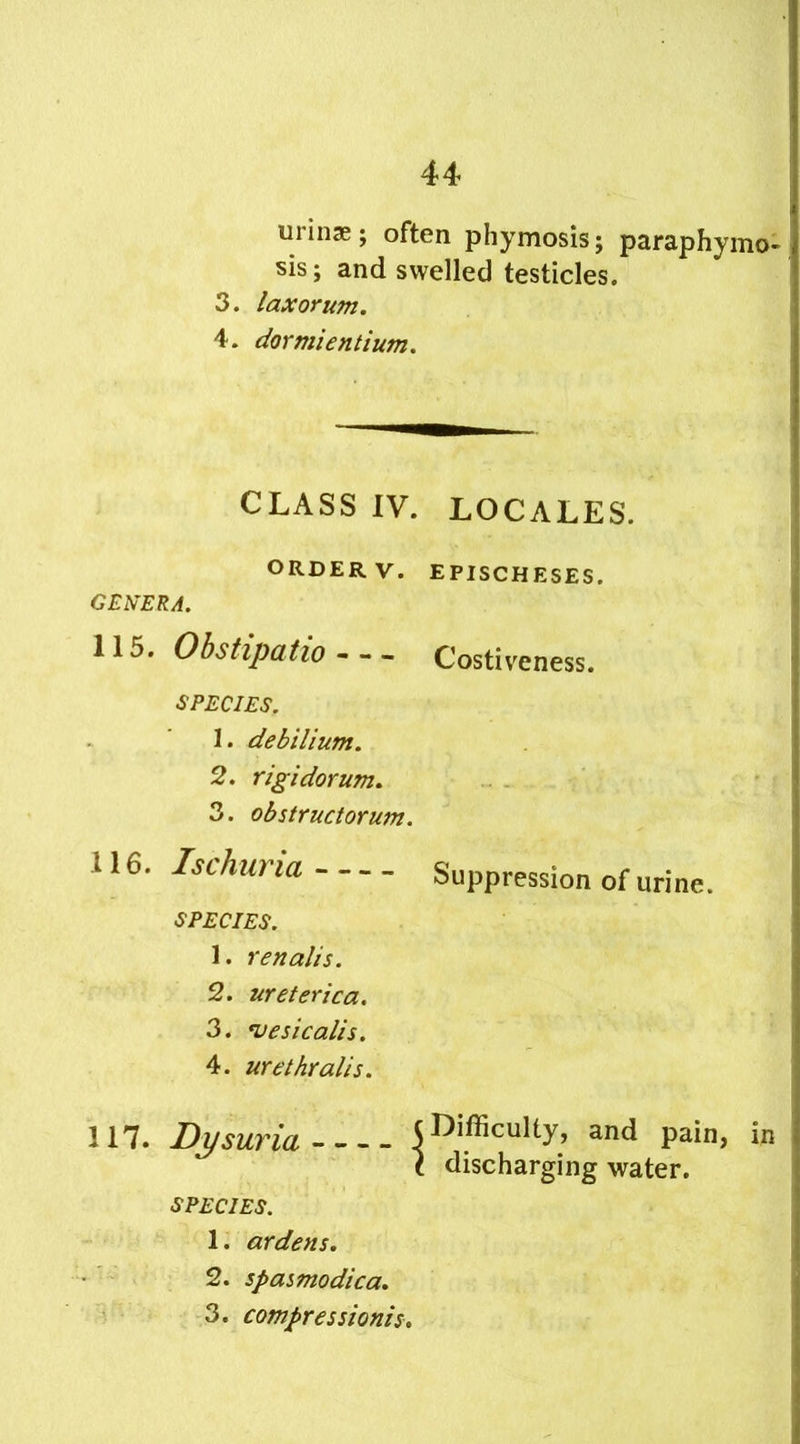 uiinx; often phymosisj paraphymo- sis; and swelled testicles. 3. I ax or uni. 4. dormientium. CLASS IV. LOCALES. ORDERV. EPISCHESES. GENERA. 115. Obstipatio - - - Costiveness. SPECIES. 1. debilium. 2. rigidorum. 3. obstructorum. 4 16. Ischuria Suppression of urine. SPECIES. 1. renalts. 2. ureterica. 3. vesicalis. 4. urethralis. 117. Dysuria (Difficulty, and pain, in t discharging water. SPECIES. 1. ardens. 2. spasmodica. 3. compressions.
