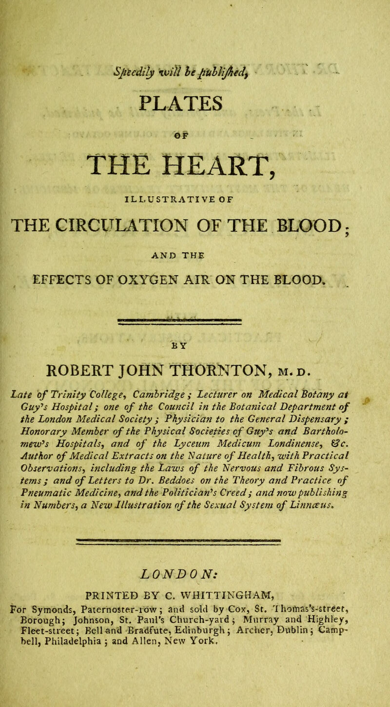 Speedily Hidll be publijhedt PLATES OF THE HEART, ILLUSTRATIVE OF THE CIRCULATION OF THE BLOOD; AND THE EFFECTS OF OXYGEN AIR ON THE BLOOD. BY ROBERT JOHN THORNTON, m.d. Late of Trinity College, Cambridge ; Lecturer on Medical Botany at Guy's Hospital; one of the Council in the Botanical Department of the London Medical Society ; Physician to the General Dispensary ; Honorary Member of the Physical Societies of Guy's and Bartholo- mew's Hospitals, and of the Lyceum Medicum Londinense, &c. Author of Medical Extracts on the Nature of Health, with Practical Observations, including the Laws of the Nervous and Fibrous Sys- tems ; and of Letters to Dr. Beddoes on the Theory and Practice of Pneumatic Medicine, and the Politician's Creed y and now publishing in Numbers, a New Illustration of the Sexual System of Linnceus, LONDON: PRINTED BY C. WHITTINGHAM, For Symonds, Paternoster-row; and sold by Cox, St. Thotnas’s-street, Borough; Johnson, St. Paul's Church-yavd; Murray and Highley, Fleet-street; Bell and Bradfute, Edinburgh; Archer, Dublin; Camp- bell, Philadelphia ; aod Allen, New York.