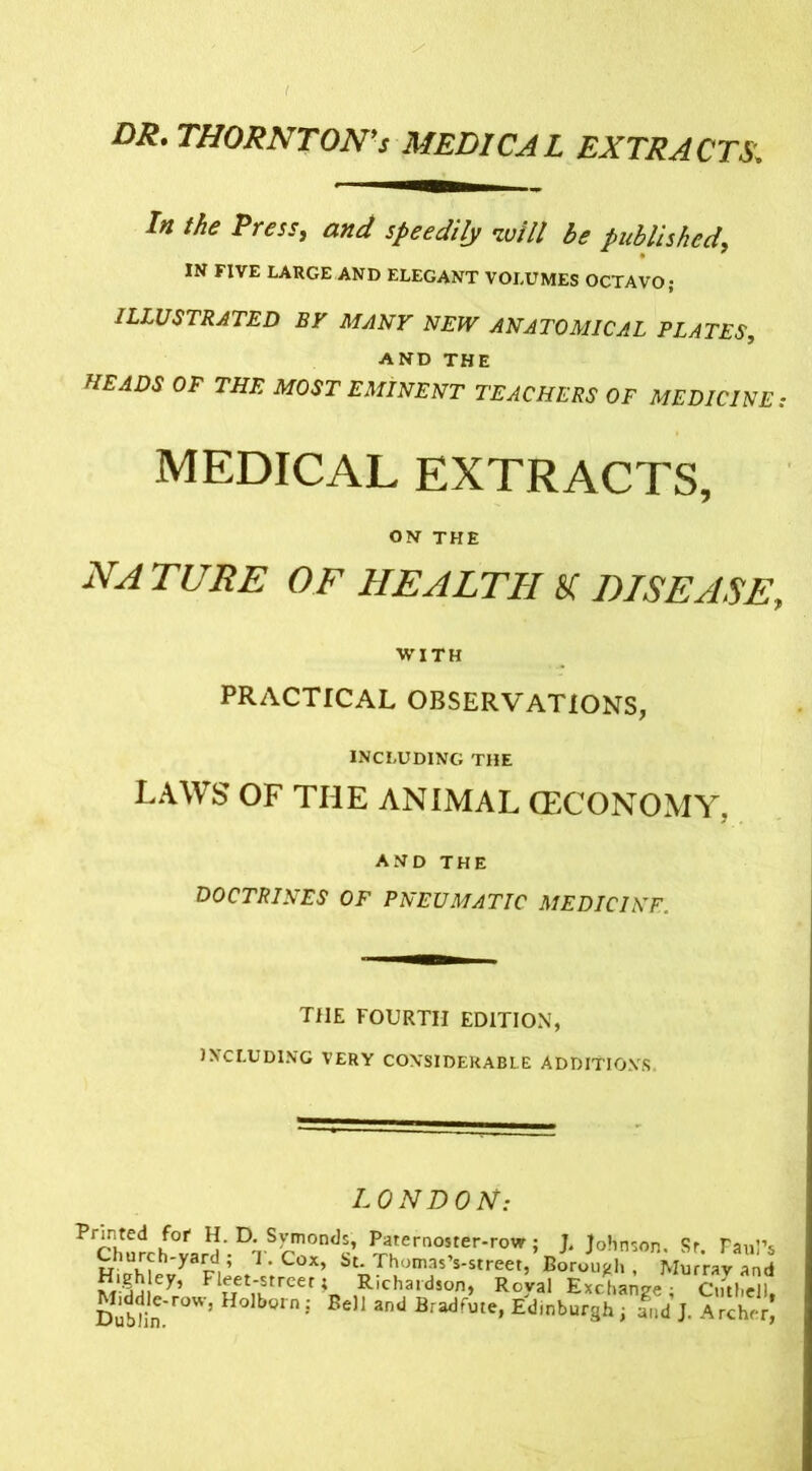 ( DR. THORNTON's MEDICAL EXTRACTS. In the Press, and speedily will be published, IN FIVE LARGE AND ELEGANT VOLUMES OCTAVO; ILLUSTRATED BY MANY NEW ANATOMICAL PLATES, AND THE //£^ 0P ™ MOST EMINENT TEACHERS OF MEDICINE: MEDICAL EXTRACTS, ON THE NA TUBE OF HEALTH SI DISEASE, WITH PRACTICAL OBSERVATIONS, INCLUDING THE LAWS OF THE ANIMAL (ECONOMY. AND THE DOCTRINES OF PNEUMATIC MEDICINE. THE FOURTH EDITION, INCLUDING VERY CONSIDERABLE ADDITION'S LONDON: Printed for H. D. Symonds, Paternoster-row; J. Johnson. Sr. Paul’s Church-yard ; T. Cox, St. Thomas’s-street, Borough , Murray and £-5j.ley* F1TeTet'strcer I Richardson, Roval Exchange - CnthJll Dublin^0’ Holb0rn; BeH 3nd Bradfute» Edinburgh ; and J. Archer)