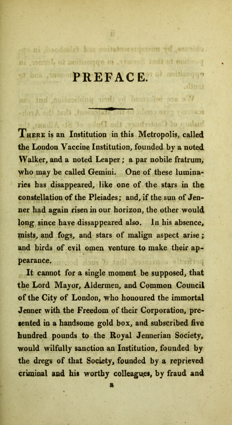 PREFACE. There is an Institution in this Metropolis, called the London Vaccine Institution, founded by a noted Walker, and a noted Leaper; a par nobile fratrum, who may be called Gemini. One of these lumina- ries has disappeared, like one of the stars in the constellation of the Pleiades; and, if the sun of Jen- ner had again risen in our horizon, the other would long since have dissappeared also. In his absence, mists, and fogs, and stars of malign aspect arise; and birds of evil omen venture to make their ap- pearance. It cannot for a single moment be supposed, that the Lord Mayor, Aldermen, and Common Council of the City of London, who honoured the immortal Jenner with the Freedom of their Corporation, pre- sented in a handsome gold box, and subscribed five hundred pounds to the Royal Jennerian Society, would wilfully sanction an Institution, founded by the dregs of that Society, founded by a reprieved criminal and his worthy colleagues, by fraud and a