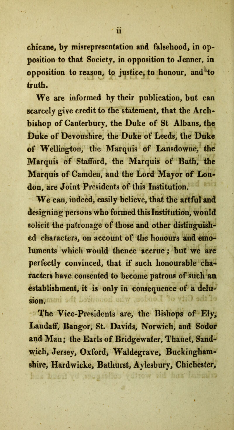 chicane, by misrepresentation and falsehood, in op- position to that Society, in opposition to Jenner, in opposition to reason, to justice, to honour, and to truth* We are informed by their publication, but can scarcely give credit to the statement, that the Arch- bishop of Canterbury, the Duke of St Albans, the Duke of Devonshire, the Duke of Leeds, the Duke of Wellington, the Marquis of Lansdowne, the Marquis of Stafford, the Marquis of Bath, the Marquis of Camden, and the Lord Mayor of Lon- don, are Joint Presidents of this Institution. We can, indeed, easily believe, that the artful and designing persons who formed this Institution, would solicit the patronage of those and other distinguish- ed characters, on account of the honours and emo- luments which would thence accrue; but we are perfectly convinced, that if such honourable cha- racters have consented to become patrons of such an establishment, it is only in consequence of a delu- sion. The Vice-Presidents are, the Bishops of Ely* Landaff, Bangor, St. Davids, Norwich, and Sodor and Man; the Earls of Bridgewater, Thanet, Sand- wich, Jersey, Oxford, Waldegrave, Buckingham- shire, Hardwicke, Bathurst, Aylesbury, Chichester,