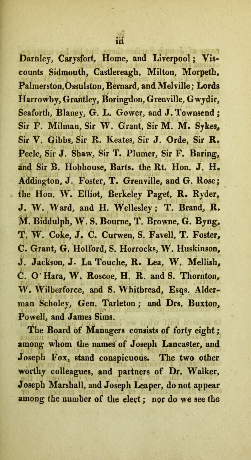 Darnley, Carysfort, Home, and Liverpool; Vis- counts Sidmouth, Castlereagh, Milton, Morpeth, Palmerston,Ossulston, Bernard, and Melville; Lords Harrowby, Grantley, Boringdon, Grenville, Gwydir, Seaforth, Blaney, G. L. Gower, and J. Townsend; Sir F. Milman, Sir W. Grant, Sir M. M. Sykes* Sir V. Gibbs, Sir R. Keates, Sir J. Orde, Sir R. Peele, Sir J. Shaw, Sir T. Plumer, Sir F. Baring, and Sir B. Hobhouse, Barts, the Rt. Hon. J. H, Addington, J. Foster, T. Grenville, and G. Rose; the Hon. W. Elliot, Berkeley Paget, R, Ryder, J. W. Ward, and H. Wellesley; T. Brand, R. M. Biddulph, W. S. Bourne, T. Browne, G. Byng, T. W. Coke, J. C. Curwen, S. Favell, T. Foster, C. Grant, G. Holford, S. Horrocks, W. Huskinson, J. Jackson, J. La Touche, R. Lea, W. Mellish, C. O’Hara, W. Roscoe, H. R. and S. Thornton, W. Wilberforce, and S. Whitbread, Esqs. Alder- man Scholey, Gen. Tarleton; and Drs. Buxton, > • \ /> Powell, and James Sims. The Board of Managers consists of forty eight; among whom the names of Joseph Lancaster, and Joseph Fox, stand conspicuous. The two other worthy colleagues, and partners of Dr. Walker, Joseph Marshall, and Joseph Leaper, do not appear among the number of the elect; nor do we see the