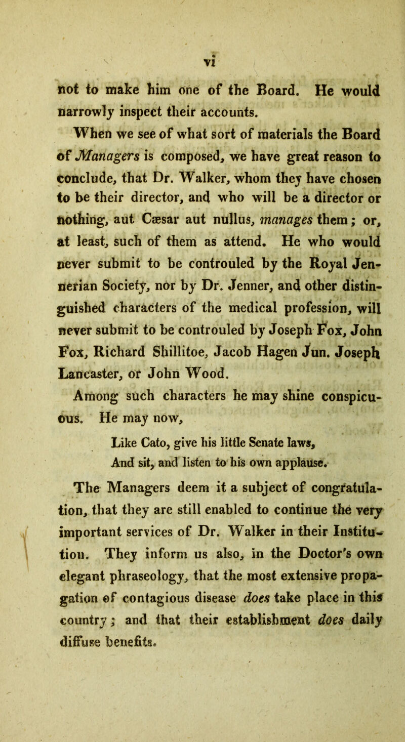 not to make him one of the Board. He would narrowly inspect their accounts. When we see of what sort of materials the Board of Managers is composed, we have great reason to conclude, that Dr. Walker, whom they have chosen to be their director, and who will be a director or nothing, aut Caesar aut nullus, manages them; or, at least, such of them as attend. He who would never submit to be controuled by the Royal Jen- nerian Society, nor by Dr. Jenner, and other distin- guished characters of the medical profession, will never submit to be controuled by Joseph Fox, John Fox, Richard Sbillitoe, Jacob Hagen Jun. Joseph Lancaster, or John Wood. Among such characters he may shine conspicu- ous. He may now. Like Cato, give his little Senate laws. And sit, and listen to his own applause. The Managers deem it a subject of congratula- tion, that they are still enabled to continue the very important services of Dr. Walker in their Institu* tion. They inform us also, in the Doctor’s own elegant phraseology, that the most extensive propa- gation ©f contagious disease does take place in this country; and that their establishment does daily diffuse benefits.