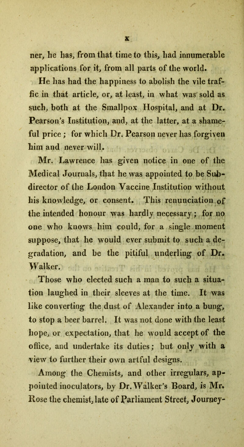 ner, he has, from that time to this, had innumerable applications for it, from all parts of the world. He has had the happiness to abolish the vile traf- fic in that article, or, at least, in what was sold as such, both at the Smallpox Hospital, and at Dr. Pearson’s Institution, and, at the latter, at a shame- ful price; for which Dr. Pearson never has forgiven him and never will. Mr. Lawrence has given notice in one of the Medical Journals, that he was appointed to be Sub- director of the London Vaccine Institution without his knowledge, or consent. This renunciation of the intended honour was hardly necessary; for no one who knows him could, for a single moment suppose, that he would ever submit to such a de- gradation, and be the pitiful underling of Dr. Walker. Those who elected such a man to such a situa- tion laughed in their sleeves at the time. It was like converting the dust of Alexander into a bung, to stop a beer barrel. It was not done with the least hope, or expectation, that he w ould accept of the office, and undertake its duties; but only with a view to further their own artful designs. Among the Chemists, and other irregulars, ap- pointed inoculators, by Dr. Walker’s Board, is Mr. Rose the chemist, late of Parliament Street, Journey-