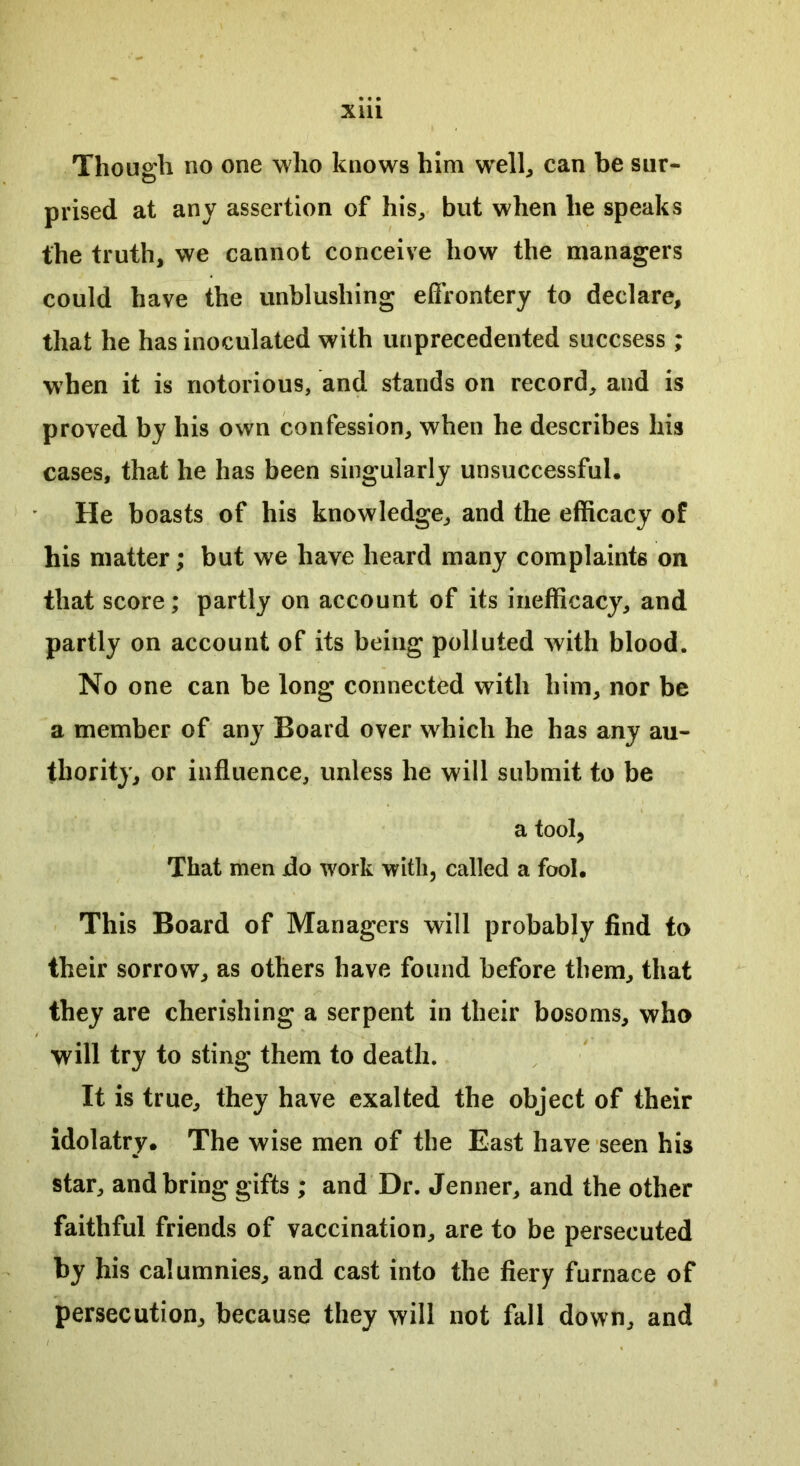 Though no one who knows him well, can be sur- prised at any assertion of his, but when he speaks the truth, we cannot conceive how the managers could have the unblushing effrontery to declare, that he has inoculated with unprecedented succsess ; when it is notorious, and stands on record, and is proved by his own confession, when he describes his cases, that he has been singularly unsuccessful. He boasts of his knowledge, and the efficacy of his matter; but we have heard many complaints on that score; partly on account of its inefficacy, and partly on account of its being polluted with blood. No one can be long connected with him, nor be a member of any Board over which he has any au- thority, or influence, unless he will submit to be a tool, That men do work with, called a fool. This Board of Managers will probably find to their sorrow, as others have found before them, that they are cherishing a serpent in their bosoms, who will try to sting them to death. It is true, they have exalted the object of their idolatry. The wise men of the East have seen his star, and bring gifts ; and Dr. Jenner, and the other faithful friends of vaccination, are to be persecuted by his calumnies, and cast into the fiery furnace of persecution, because they will not fall down, and