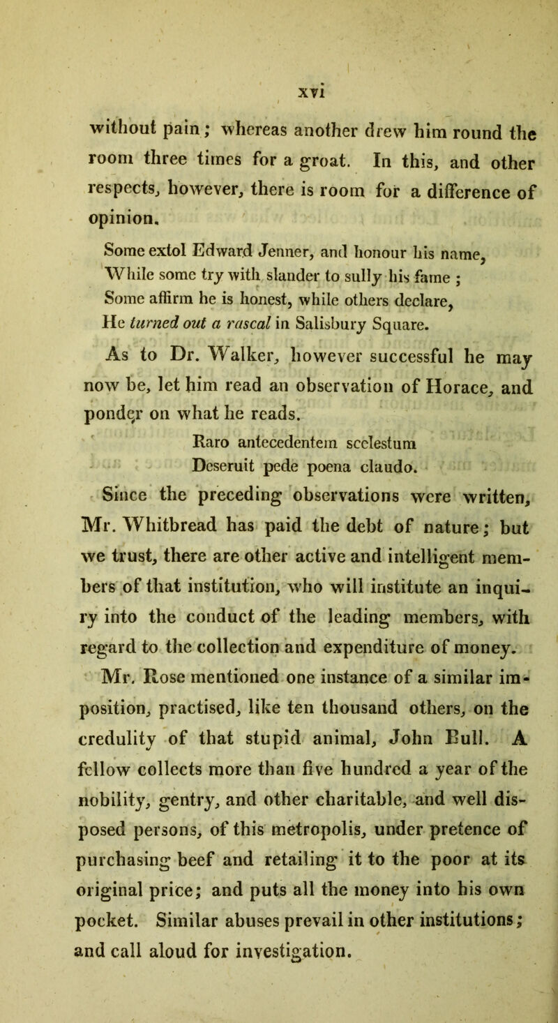 without pain; whereas another drew him round the room three times for a groat. In this, and other respects, however, there is room for a difference of opinion. Some extol Edward Jenner, and honour his name, While some try with slander to sully his fame ; Some affirm he is honest, while others declare, He turned out a rascal in Salisbury Square. As to Dr. Walker, however successful he may now be, let him read an observation of Horace, and pondqr on what he reads. Raro antecedentem scelestum Deseruit pede poena claudo. Since the preceding observations were written, Mr. Whitbread has paid the debt of nature; but we trust, there are other active and intelligent mem- bers of that institution, who will institute an inqui- ry into the conduct of the leading members, with regard to the collection and expenditure of money. Mr. Rose mentioned one instance of a similar im- position, practised, like ten thousand others, on the credulity of that stupid animal, John Bull. A fellow collects more than five hundred a year of the nobility, gentry, and other charitable, and well dis- posed persons, of this metropolis, under pretence of purchasing beef and retailing it to the poor at its original price; and puts all the money into his own pocket. Similar abuses prevail in other institutions; and call aloud for investigation.