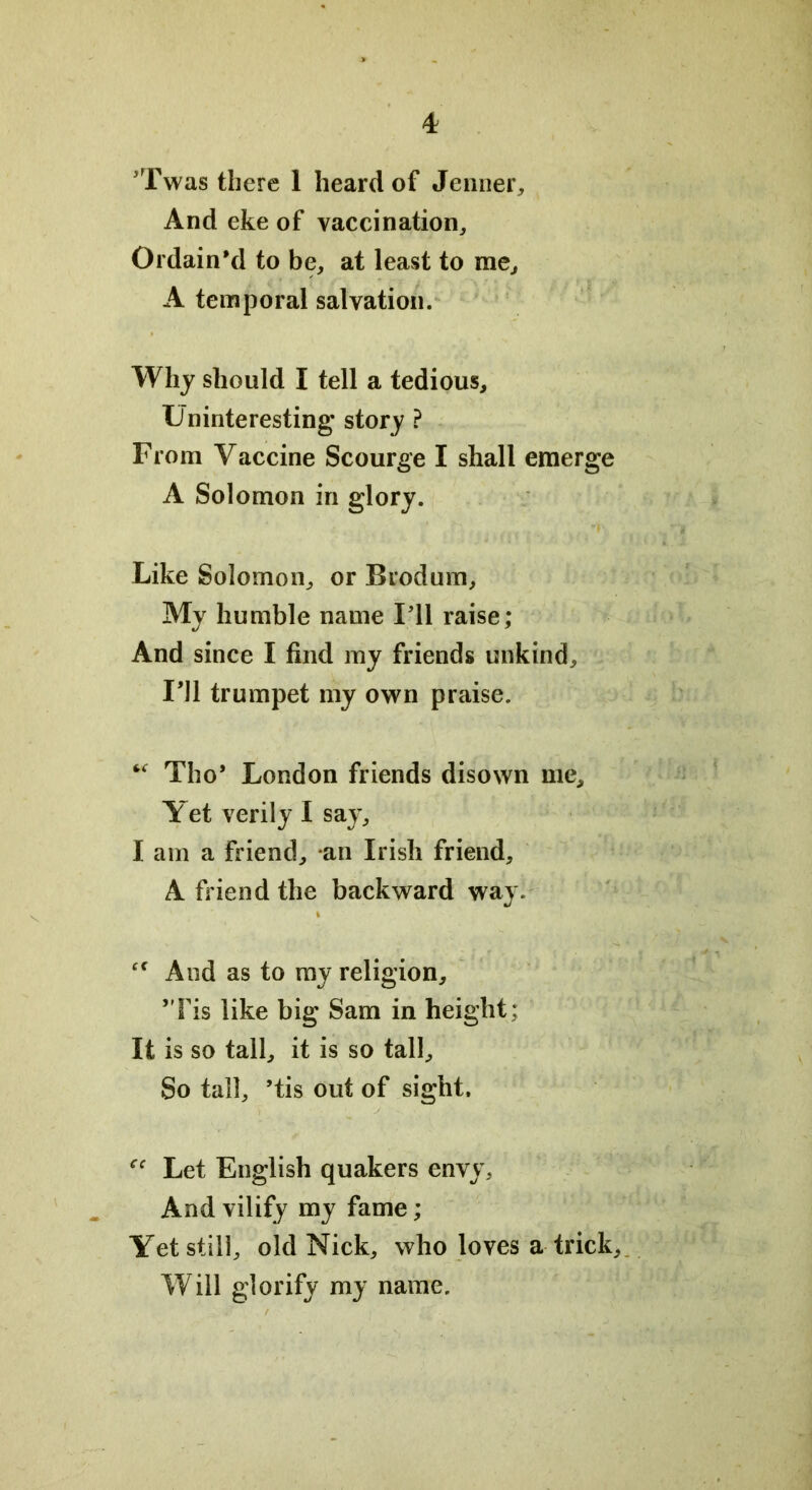 ’Twas there 1 heard of Jenner, And eke of vaccination. Ordain'd to be, at least to me, A temporal salvation. Why should I tell a tedious. Uninteresting story ? From Vaccine Scourge I shall emerge A Solomon in glory. Like Solomon, or Brodum, My humble name I'll raise; And since I find my friends unkind, 111 trumpet my own praise. “ Tho* London friends disown me. Yet verily I say, I am a friend, an Irish friend, A friend the backward way. “ And as to my religion, ’Tis like big Sam in height: It is so tall, it is so tall. So tall, ’tis out of sight. Let English quakers envy. And vilify my fame; Yet still, old Nick, who loves a trick. Will glorify my name.