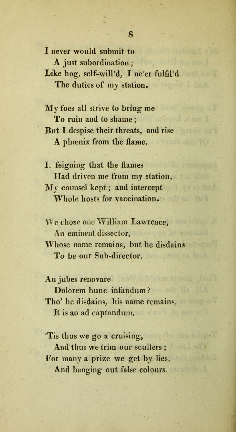 I never would submit to A just subordination; Like hog, self-will'd, I ne'er fulfil'd The duties of my station. My foes all strive to bring me To ruin and to shame; But I despise their threats, and rise A phoenix from the flame. I, feigning that the flames Had driven me from my station. My counsel kept; and intercept Whole hosts for vaccination. We chose one William Lawrence, An eminent dissector. Whose name remains, but he disdains To be our Sub-director. An jubes renovare Dolorem hunc infandum ? Tho’ he disdains, his name remains. It is an ad captandum. ’Tis thus we go a cruising. And thus we trim our scullers ; For many a prize we get by lies. And hanging out false colours.