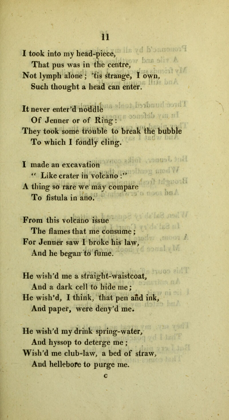 I took into my head-piece. That pus was in the centre. Not lymph alone; 'tis strange, I own, Such thought a head can enter. It never enter'd noddle Of Jenner or of Ring: They took some trouble to break the bubble To which I fondly cling. I made an excavation . Like crater in volcano A thing so rare we may compare To fistula in ano. From this volcano issue The flames that me consume; For Jenner saw I broke his law. And he began to fume. He wish'd me a straight-waistcoat. And a dark cell to hide me; He wish'd, I think, that pen and ink. And paper, were deny'd me. He wish'd my drink spring-water. And hyssop to deterge me; Wish'd me club-law, a bed of straw. And hellebore to purge me. c