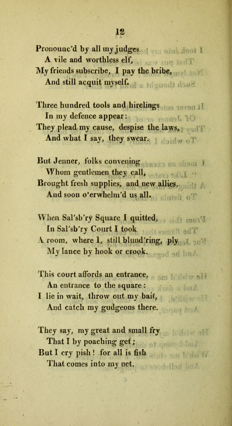 Pronounc'd by all my judges A vile and worthless elf. My friends subscribe, I pay the bribe. And still acquit myself. Three hundred tools and hirelings In my defence appear: They plead my cause, despise the laws. And what I say, they swear. But Jenner, folks convening Whom gentlemen they call. Brought fresh supplies, and new allies. And soon o’erwhelm’d us all. When Sal'sb’ry Square I quitted. In SaFsb’ry Court I took A room, where 1, still blund’ring, ply My lance by hook or crook. This court affords an entrance. An entrance to the square : I lie in wait, throw out my bait. And catch my gudgeons there. They say, my great and small fry That I by poaching get; But I cry pish ! for all is fish That comes into my net.
