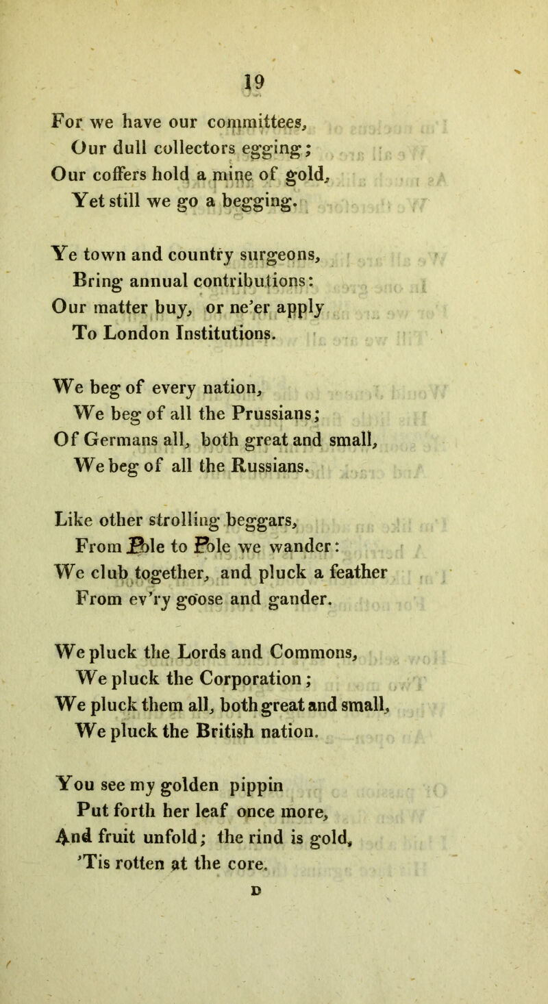 For we have our committees. Our dull collectors egging; Our coffers hold a mine of gold. Yet still we go a begging. Ye town and country surgeons. Bring annual contributions: Our matter buy, or ne'er apply To London Institutions. We beg of every nation. We beg of all the Prussians; Of Germans all, both great and small. We beg of all the Russians. Like other strolling beggars. From j0)le to Pole we wander: We club together, and pluck a feather From ev’ry goose and gander. We pluck the Lords and Commons, We pluck the Corporation; We pluck them all, both great and small. We pluck the British nation. You see my golden pippin Put forth her leaf once more. And fruit unfold; the rind is gold, 'Tis rotten at the core. f D