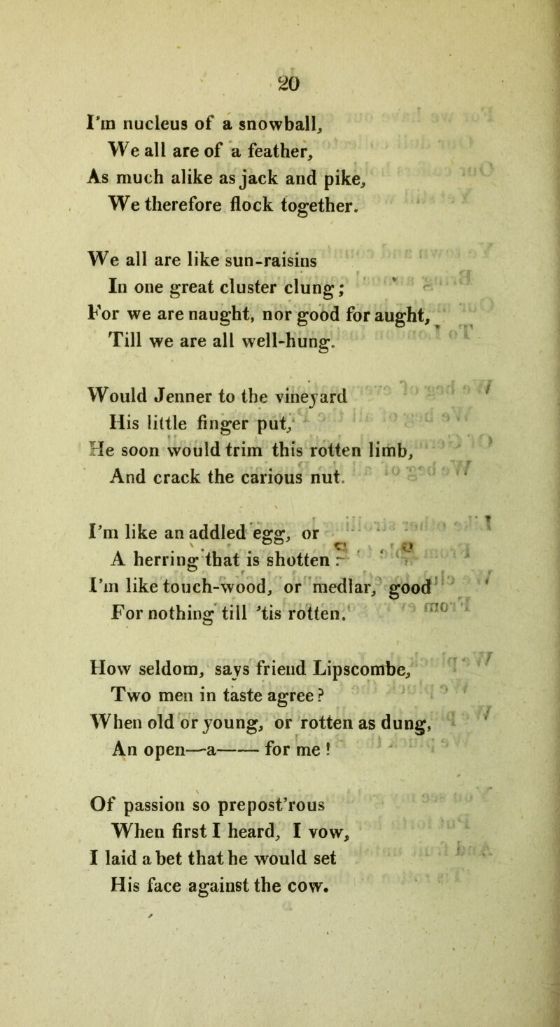 I’m nucleus of a snowball. We all are of a feather. As much alike as jack and pike. We therefore flock together. We all are like sun-raisins In one great cluster clung; For we are naught, nor good for aught. Till we are all well-hung. Would Jenner to the vineyard His little finger put. He soon would trim this rotten limb. And crack the carious nut. Pm like an addled egg, or A herring that is shotten r I’m like touch-wood, or medlar, good For nothing till 'tis rotten. How seldom, says friend Lipscombe, Two men in taste agree ? When old or young, or rotten as dung, An open—a for me ! Of passion so prepost’rous When first I heard, I vow, I laid abet that he would set His face against the cow.
