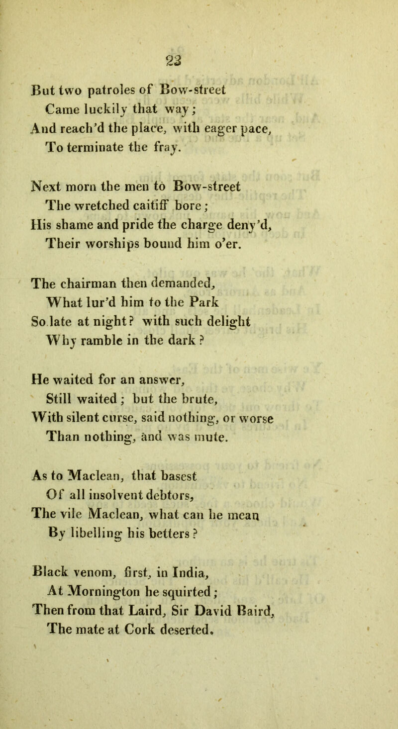 But two patroles of Bow-street Came luckily that way; And reach’d the place, with eager pace. To terminate the fray. Next morn the men to Bow-street The wretched caitiff bore ; His shame and pride the charge deny’d. Their worships bound him o’er. The chairman then demanded. What lur’d him to the Park So late at night? with such delight Why ramble in the dark ? He waited for an answer. Still waited ; but the brute, With silent curse, said nothing, or worse Than nothing, and was mute. As to Maclean, that basest Of all insolvent debtors, The vile Maclean, what can he mean By libelling his betters ? Black venom, first, in India, At Mornington he squirted; Then from that Laird, Sir David Baird, The mate at Cork deserted• \