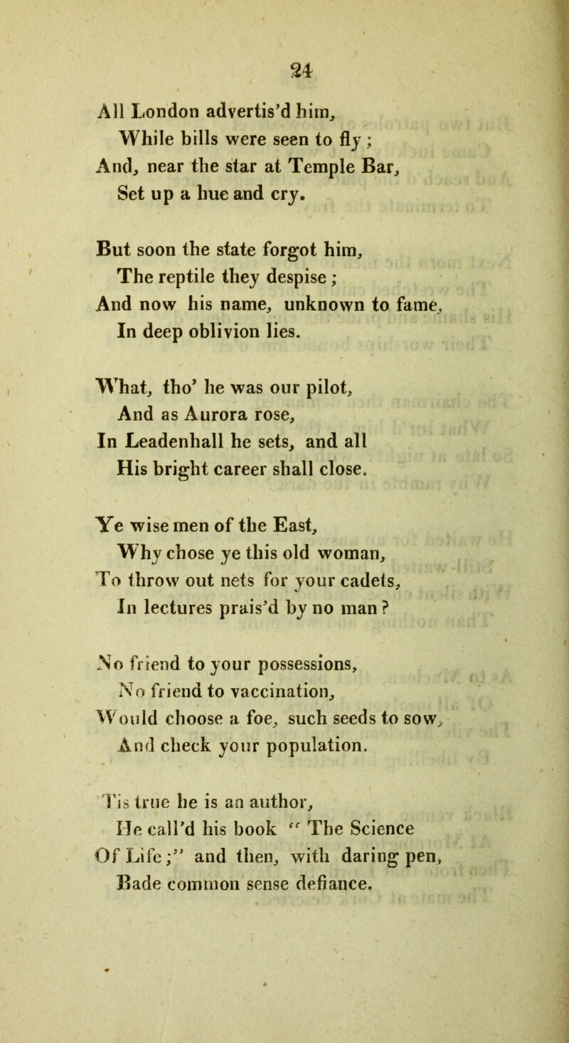 All London advertis’d him. While bills were seen to fly; And, near the star at Temple Bar, Set up a hue and cry. But soon the state forgot him. The reptile they despise ; And now his name, unknown to fame. In deep oblivion lies. What, tho’ he was our pilot. And as Aurora rose. In Leadenhall he sets, and all His bright career shall close. Ye wise men of the East, W hy chose ye this old woman. To throw out nets for your cadets. In lectures prais’d by no man ? No friend to your possessions. No friend to vaccination. Would choose a foe, such seeds to sow. And check your population. Tis true he is an author. He call’d his book The Science Of Life;” and then, with daring pen. Bade common sense defiance.