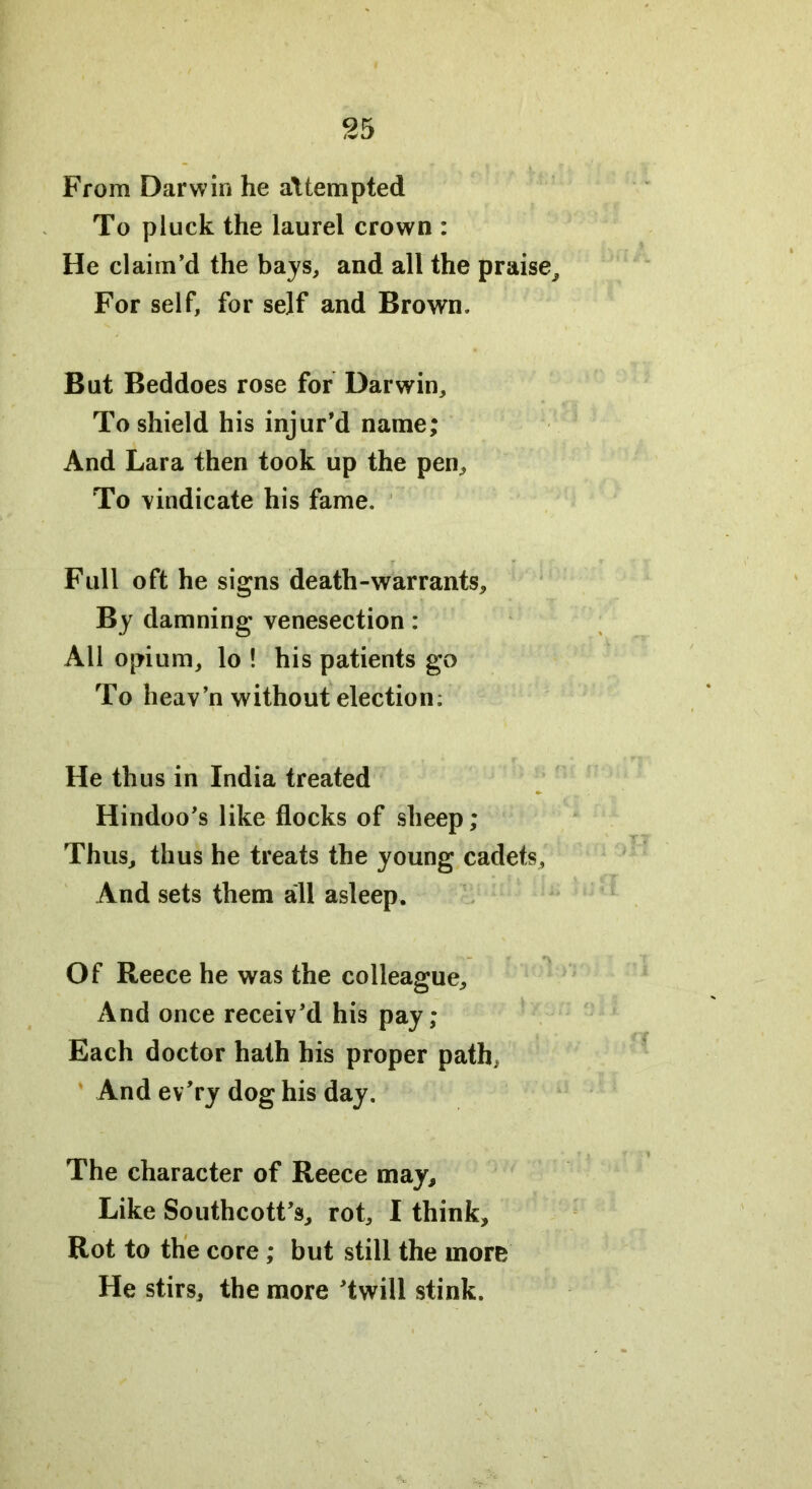 From Darwin he attempted To pluck the laurel crown : He claim’d the bays, and all the praise^ For self, for self and Brown. But Beddoes rose for Darwin, To shield his injur’d name; And Lara then took up the pen. To vindicate his fame. Full oft he signs death-warrants. By damning venesection: All opium, lo ! his patients go To heav’n without election; He thus in India treated Hindoo’s like flocks of sheep ; Thus, thus he treats the young cadets, And sets them all asleep. Of Reece he was the colleague. And once receiv’d his pay; Each doctor hath his proper path. And ev’ry dog his day. The character of Reece may. Like Southcott’s, rot, I think. Rot to the core ; but still the more He stirs, the more ’twill stink.