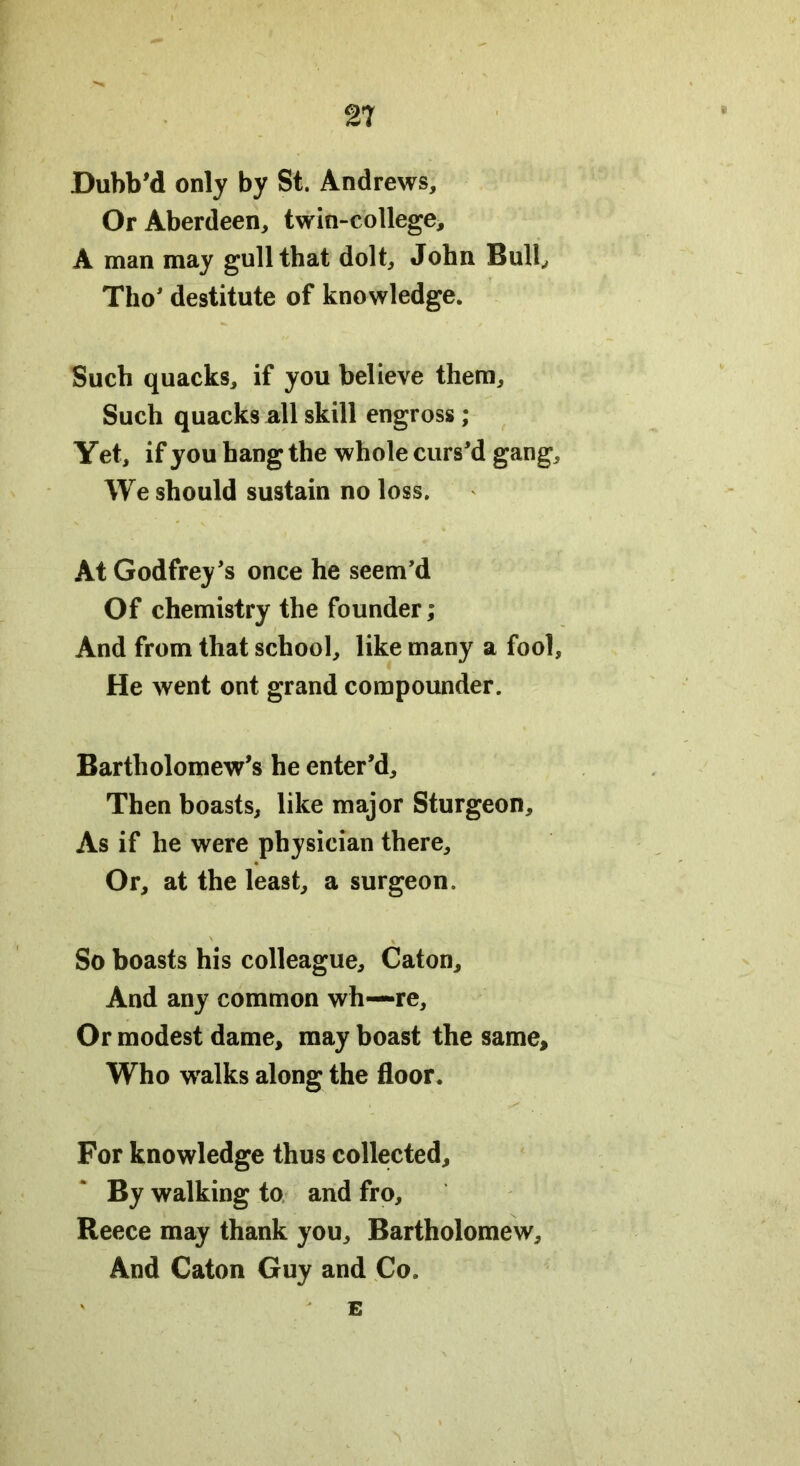Dubb'd only by St. Andrews, Or Aberdeen, twin-college, A man may gull that dolt, John Bull, Tho' destitute of knowledge. Such quacks, if you believe them. Such quacks all skill engross ; Yet, if you hang the whole curs'd gang. We should sustain no loss. At Godfrey's once he seem’d Of chemistry the founder; And from that school, like many a fool, He went ont grand compounder. Bartholomew’s he enter'd. Then boasts, like major Sturgeon, As if he were physician there. Or, at the least, a surgeon. So boasts his colleague, Caton, And any common wh—re. Or modest dame, may boast the same. Who walks along the floor. For knowledge thus collected. By walking to and fro, Reece may thank you, Bartholomew, And Caton Guy and Co. E