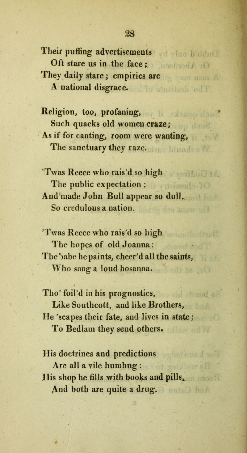 23 Their puffing advertisements Oft stare us in the face; They daily stare; empirics are A national disgrace. Religion, too, profaning. Such quacks old women craze; As if for canting, room were wanting. The sanctuary they raze. 'Twas Reece who rais'd so high The public expectation ; And made John Bull appear so dull. So credulous a nation. ’Twas Reece who rais'd so high The hopes of old Joanna: Thebabe he paints, cheer'd all the saints. Who snng a loud hosanna. Tho' foil'd in his prognostics. Like Southcott, and like Brothers, He 'scapes their fate, and lives in state; To Bedlam they send others. His doctrines and predictions Are all a vile humbug : His shop he fills with books and pillsA f\nd both are quite a drug. <4 i