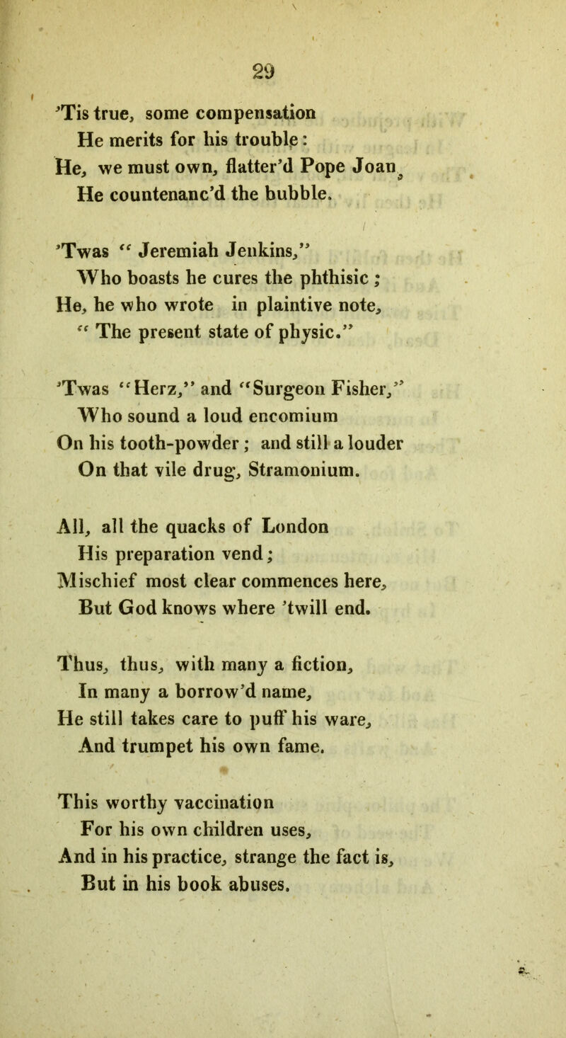 ’Tis true, some compensation He merits for his trouble: He, we must own, flatter’d Pope Joan^ He countenanc’d the bubble. ’Twas “ Jeremiah Jenkins,” Who boasts he cures the phthisic ; He, he who wrote in plaintive note. The present state of physic.” ’Twas “Herz/’and “Surgeon Fisher,” Who sound a loud encomium On his tooth-powder; and still a louder On that vile drug. Stramonium. All, all the quacks of London His preparation vend; Mischief most clear commences here. But God knows where ’twill end. Thus, thus, with many a fiction. In many a borrow’d name. He still takes care to puff his ware. And trumpet his own fame. This worthy vaccination For his own children uses. And in his practice, strange the fact is. But in his book abuses.