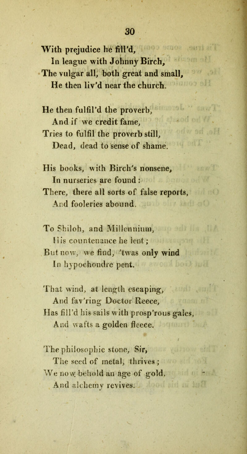With prejudice he fill'd. In league with Johnny Birch, The vulgar all, both great and small. He then liv'd near the church. He then fulfil'd the proverb. And if we credit fame. Tries to fulfil the proverb still. Dead, dead to sense of shame. His books, with Birch's nonsene. In nurseries are found: There, there all sorts of false reports, And fooleries abound. To Shiloh, and Millennium, His countenance he lent; But now, we find, 'twas only wind In hypGchondre pent. That wind, at length escaping. And fav'ring Doctor Reece, Has fill’d his sails with prosp’rous gales, And wafts a golden fleece. The philosophic stone. Sir, The seed of metal, thrives ; We now. behold an age of gold. And alchemy revives.