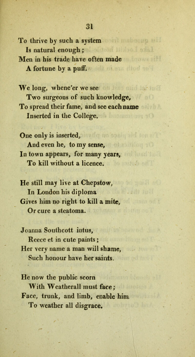 To thrive by such a system Is natural enough; Men in his trade have often made A fortune by a puff. We long, whene’er we see Two surgeons of such knowledge. To spread their fame, and see each name Inserted in the College. ✓ One only is inserted. And even he, to my sense. In town appears, for many years, To kill without a licence. He still may live at Chepstow, In London his diploma Gives him no right to kill a mite. Or cure a steatoma. Joanna Southcott intus, Reece et in cute paints; Her very name a man will shame. Such honour have her saints. He now the public scorn With Weatherall must face; Face, trunk, and limb, enable him To weather all disgrace.