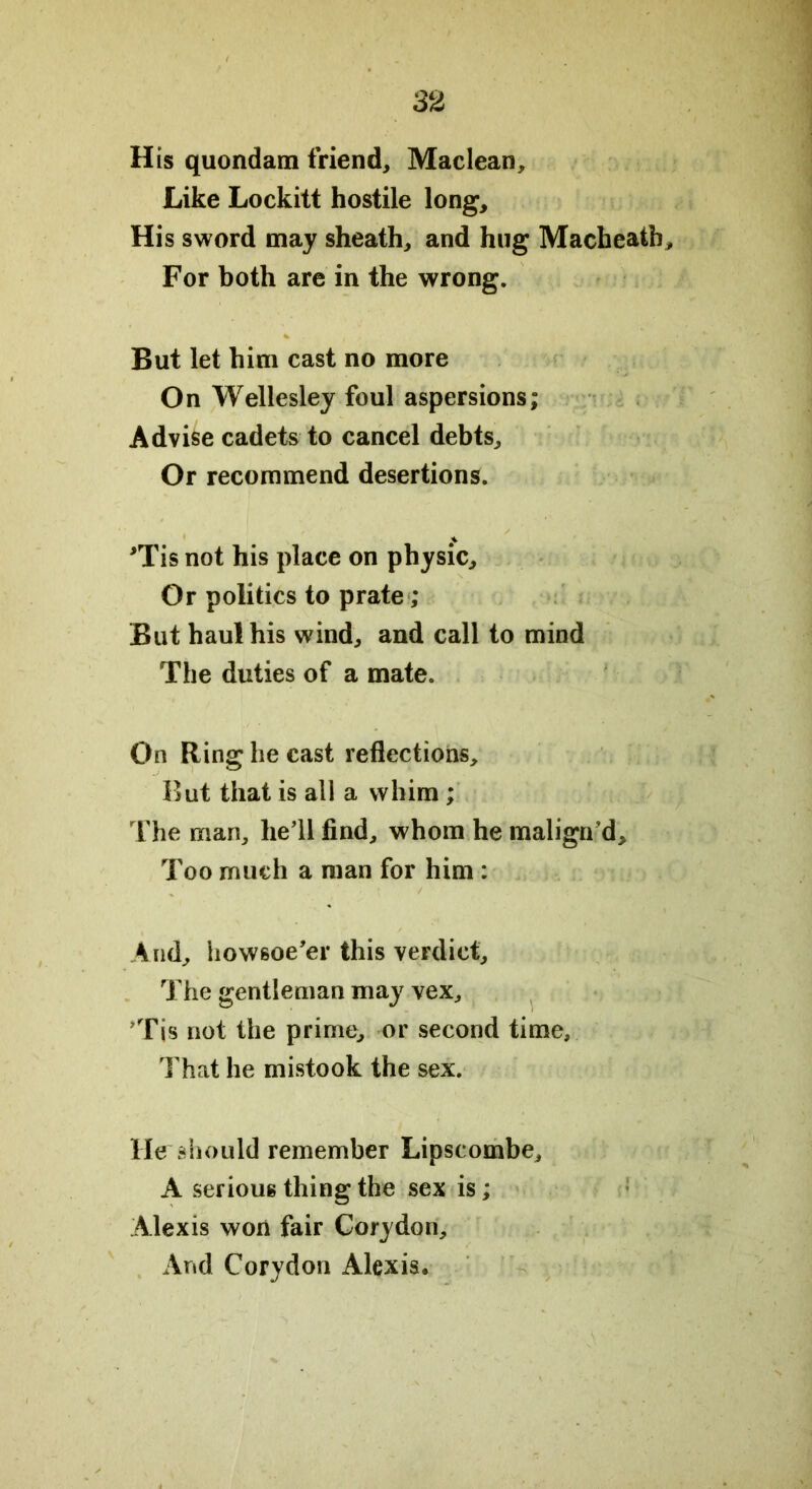 His quondam friend, Maclean, Like Lockitt hostile long. His sword may sheath, and hug Macheatb For both are in the wrong. But let him cast no more On Wellesley foul aspersions; Advise cadets to cancel debts. Or recommend desertions. >rTis not his place on physic. Or politics to prate ; But haul his wind, and call to mind The duties of a mate. On Ring he cast reflections. But that is all a whim ; The man, he’ll find, whom he malign’d. Too much a man for him : % ' ’ \ y And, howsoe’er this verdict. The gentleman may vex, ’Tis not the prime, or second time. That he mistook the sex. He should remember Lipscombe, A serious thing the sex is; Alexis won fair Corydon, And Corydon Alexis.