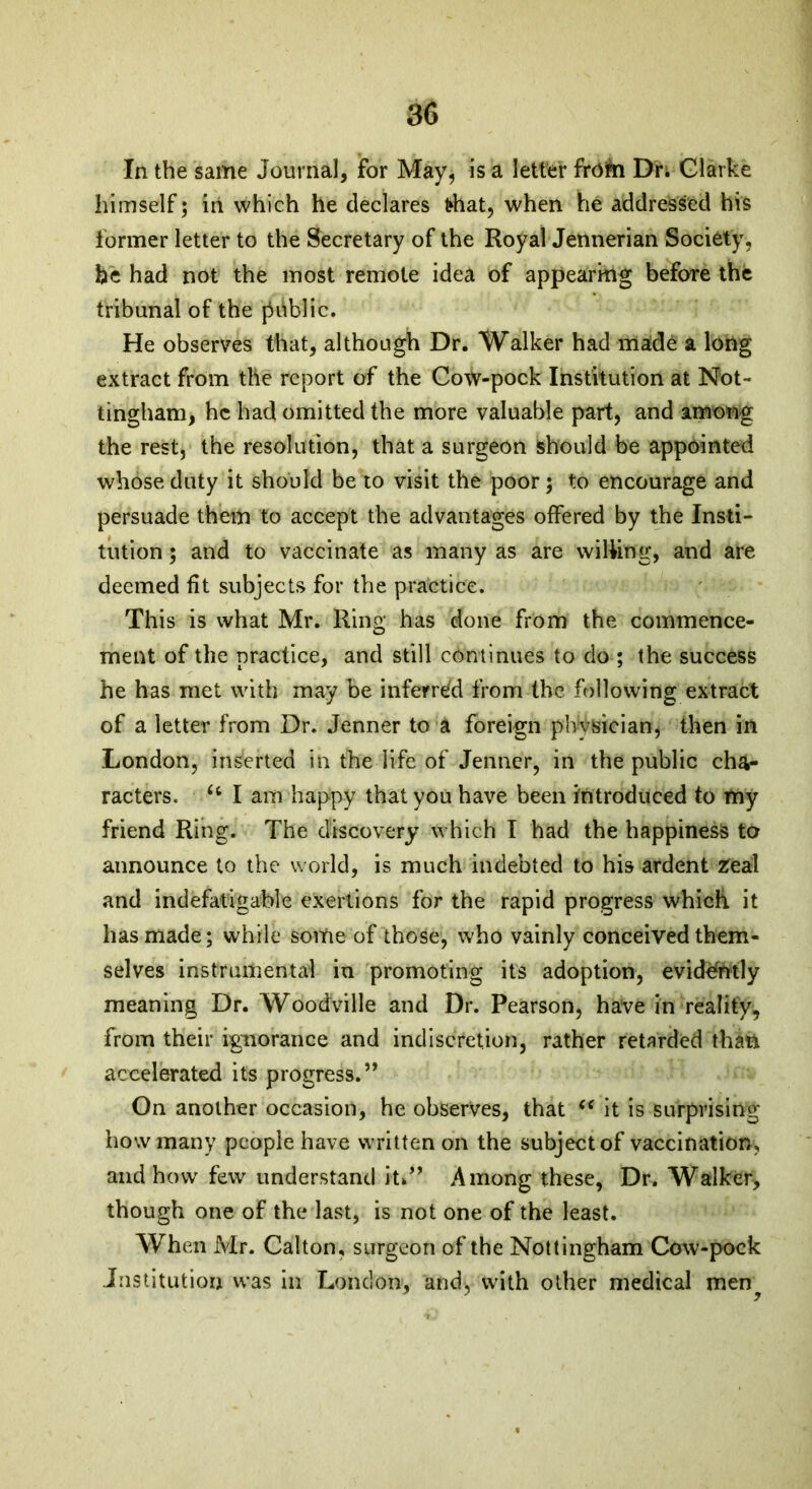 In the same Journal, for May, is a letter frofri Dr. Clarke himself; in which he declares that, when he addressed his former letter to the Secretary of the Royal Jennerian Society, be had not the most remote idea of appearing before the tribunal of the jiitblic. He observes that, although Dr. Walker had made a long extract from tile report of the Cow-pock Institution at Not- tingham, he had omitted the more valuable part, and among the rest, the resolution, that a surgeon should be appointed whose duty it should be to visit the poor; to encourage and persuade them to accept the advantages offered by the Insti- tution ; and to vaccinate as many as are willing, and are deemed fit subjects for the practice. This is what Mr. Ring has clone from the commence- ment of the practice, and still continues to do ; the success he has met with may be inferred from the following extract of a letter from Dr. Jenner to a foreign physician, then in London, inserted in the life of Jenner, in the public cha- racters. u I am happy that you have been introduced to my friend Ring. The discovery which I had the happiness to announce to the world, is much indebted to his ardent Zeal and indefatigable exertions for the rapid progress which it has made; while some of those, who vainly conceived them- selves instrumental in promoting its adoption, evidently meaning Dr. Woodville and Dr. Pearson, have in reality, from their ignorance and indiscretion, rather retarded than accelerated its progress.” On another occasion, he observes, that “ it is surprising how many people have written on the subject of vaccination, and how few understand ih” Among these, Dr. Walker, though one of the last, is not one of the least. When Mr. Calton, surgeon of the Nottingham Cow-pock Institution was in London, and, with other medical men?