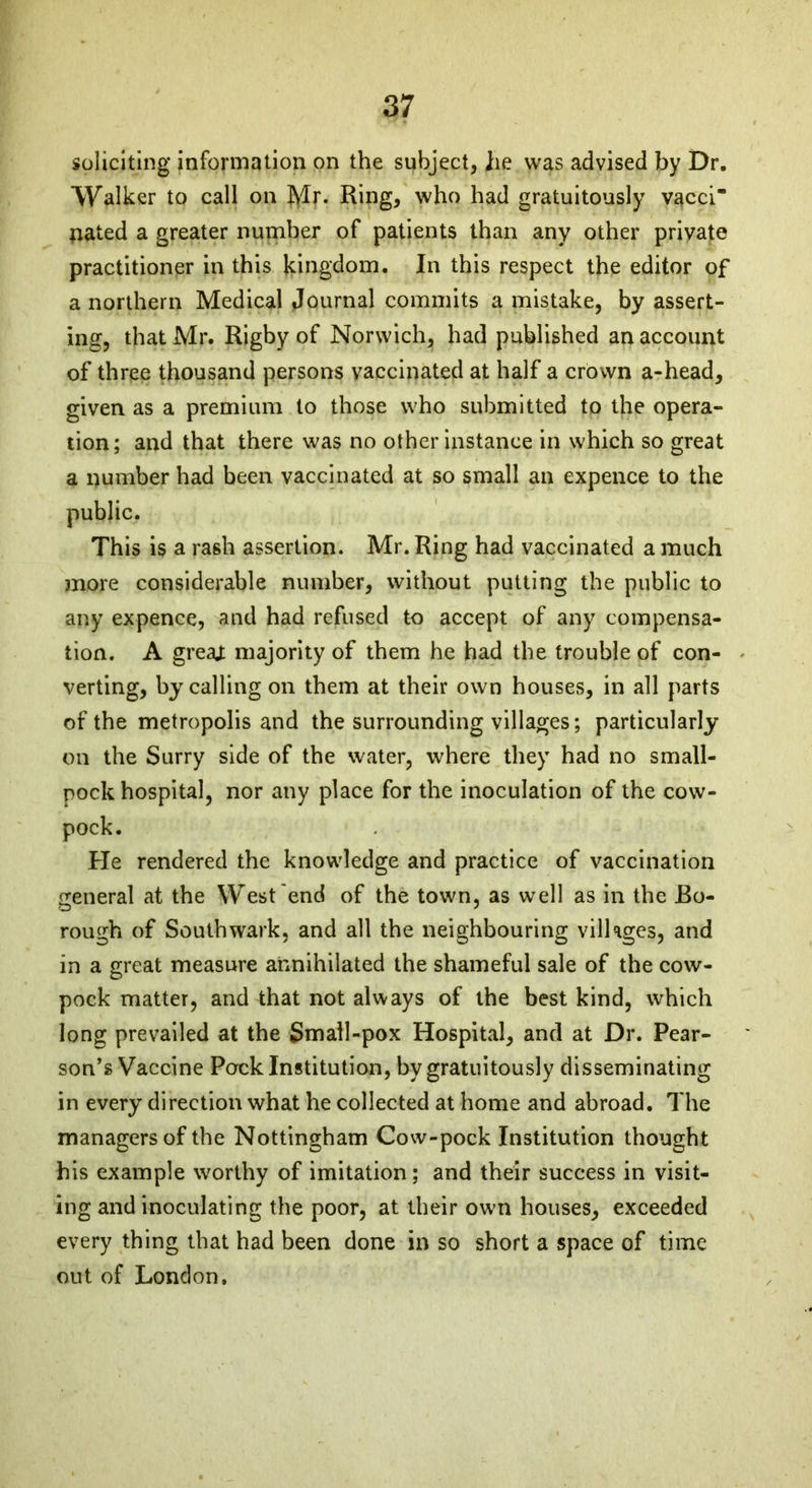 soliciting information on the subject, he was advised by Dr. Walker to call on Mr. Ring, who had gratuitously v^cci pated a greater number of patients than any other private practitioner in this kingdom. In this respect the editor of a northern Medical Journal commits a mistake, by assert- ing, that Mr. Rigby of Norwich, had published an account of three thousand persons vaccinated at half a crown a-head, given as a premium to those who submitted to the opera- tion; and that there was no other instance in which so great a number had been vaccinated at so small an expence to the public. This is a rash assertion. Mr. Ring had vaccinated a much more considerable number, without putting the public to any expence, and had refused to accept of any compensa- tion. A greaj: majority of them he had the trouble of con- verting, by calling on them at their own houses, in all parts of the metropolis and the surrounding villages; particularly on the Surry side of the water, where they had no small- pock hospital, nor any place for the inoculation of the cow- pock. He rendered the knowledge and practice of vaccination general at the West end of the town, as well as in the Bo- rough of Southwark, and all the neighbouring villages, and in a great measure annihilated the shameful sale of the cow- pock matter, and that not always of the best kind, which long prevailed at the Small-pox Hospital, and at Dr. Pear- son’s Vaccine Pock Institution, by gratuitously disseminating in every direction what he collected at home and abroad. The managers of the Nottingham Cow-pock Institution thought his example worthy of imitation; and their success in visit- ing and inoculating the poor, at their own houses, exceeded every thing that had been done in so short a space of time out of London,