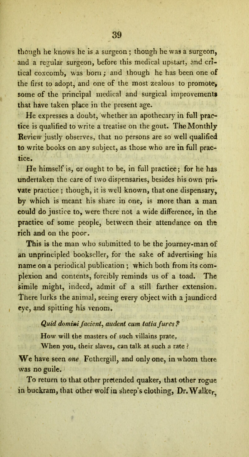 though he knows he is a surgeon; though he was a surgeon, and a regular surgeon, before this medical upstart, and cri- tical coxcomb, was born; and though he has been one of the first to adopt, and one of the most zealous to promote, some of the principal medical and surgical improvements that have taken place in the present age. He expresses a doubt, whether an apothecary in full prac- tice is qualified to write a treatise on the gout. The Monthly Review justly observes, that no persons are so well qualified to write books on any subject, as those who are in full prac- tice. He himself is, or ought to be, in full practice; for he has undertaken the care of two dispensaries, besides his own pri- vate practice ; though, it is well known, that one dispensary, by which is meant his share in one, is more than a man could do justice to, were there not a wide difference, in the practice of some people, between their attendance on the rich and on the poor. This is the man who submitted to be the journey-man of an unprincipled bookseller, for the sake of advertising his name on a periodical publication ; which both from its com- plexion and contents, forcibly reminds us of a toad. The simile might, indeed, admit of a still farther extension. There lurks the animal, seeing every object with a jaundiced eye, and spitting his venom. Quid domim facient, audent cum tatiafures? How will the masters of such villains prate. When you, their slaves, can talk at such a rate ? We have seen one Fothergill, and only one, in whom there was no guile. To return to that other pretended quaker, that other rogue in buckram, that other wolf in sheep’s clothing, Dr.Walke^
