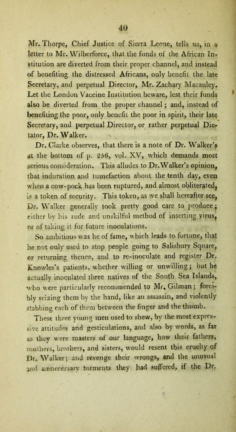 Mr. Thorpe, Chief Justice of Sierra Leone, tells us, in a letter to Mr. Wilberforce, that the funds of the African In- stitution are diverted from their proper channel, and instead of benefiting the distressed Africans, only benefit the late Secretary, and perpetual Director, Mr. Zachary Macauley. Let the London Vaccine Institution beware, lest their funds also be diverted from the proper channel; and, instead of benefiting the poor, only benefit the poor in spirit, their late Secretary, and perpetual Director, or rather perpetual Dic- tator, Dr. Walker. Dr. Clarke observes, that there is a note of Dr. Walker’s at the bottom of p. 256, vol. XV, which demands most serious consideration. This alludes to Dr. Walker’s opinion, that induration and tumefaction about the tenth day, even when a cow-pock has been ruptured, and almost obliterated^ is a token of security. This token, as we shall hereafter see* Dr. Walker generally took pretty good care to produce ; either by his rude and unskilful method of inserting virus^ or of taking it for future inoculations. So ambitious was he of fame, which leads to fortune, that he not only used to stop people going to Salisbury Square, or returning thence, and to re-inoculate and register Dr. Knowles’s patients, whether willing or unwilling; but he actually inoculated three natives of the South Sea Islands, who were particularly recommended to Mi\ Gilman ; forci- bly seizing them by the hand, like an assassin, and violently stabbing each of them between the finger and the thumb. These three young men used to shew, by the most expres- sive attitudes and gesticulations, and also by words, as far as they were masters of our language, how their fathers, mothers, brothers, and sisters, would resent this cruelty of Dr. Walker; and revenge their wrongs, and the unusual and unnecessary torments they had suffered, if the Dr.
