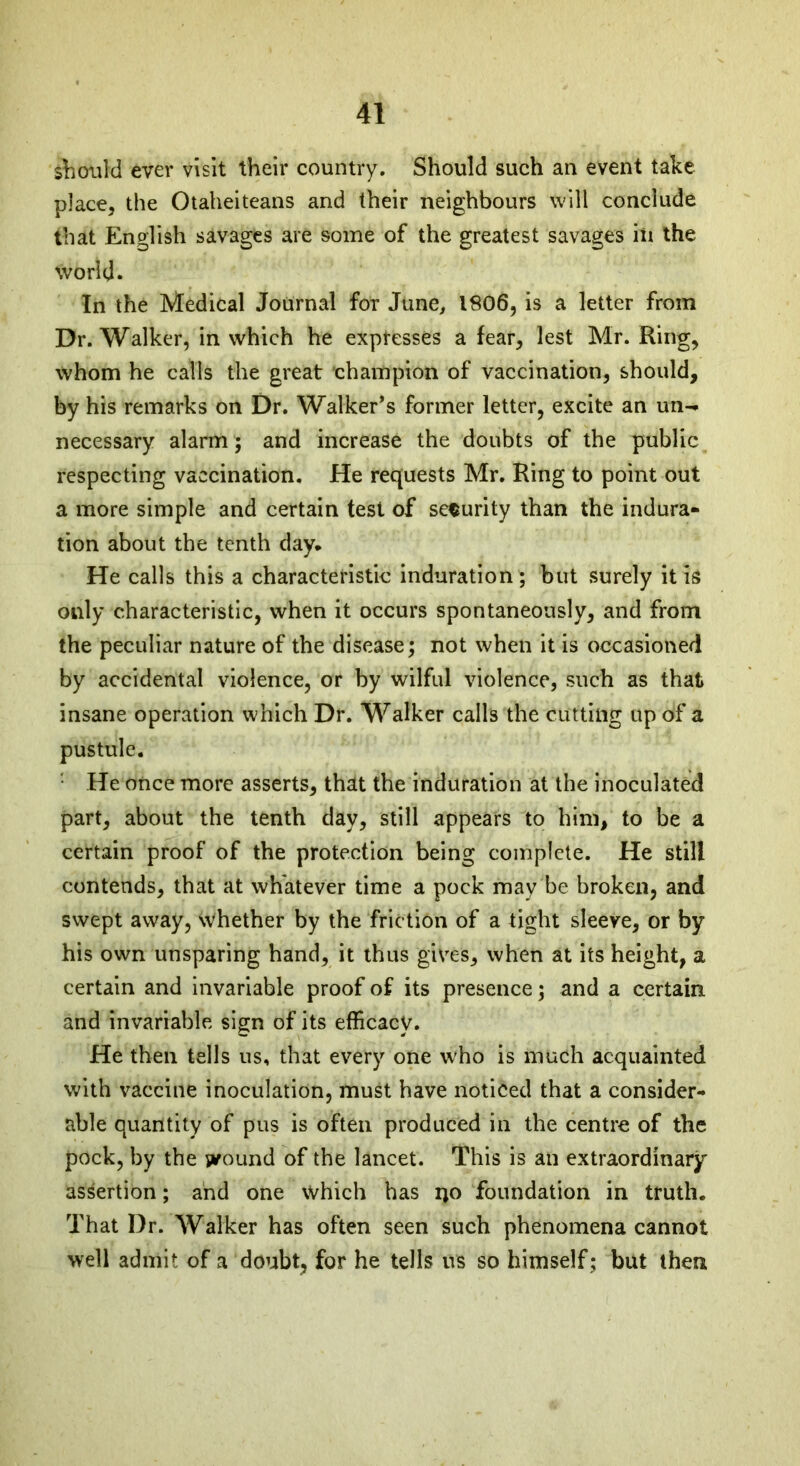 should ever visit their country. Should such an event take place, the Otaheiteans and their neighbours will conclude that English savages are some of the greatest savages in the world. In the Medical Journal for June, 1806, is a letter from Dr. Walker, in which he expresses a fear, lest Mr. Ring, whom he calls the great champion of vaccination, should, by his remarks on Dr. Walker’s former letter, excite an un- necessary alarm; and increase the doubts of the public respecting vaccination. He requests Mr. Ring to point out a more simple and certain test of security than the indura- tion about the tenth day. He calls this a characteristic induration ; but surely it is only characteristic, when it occurs spontaneously, and from the peculiar nature of the disease; not when it is occasioned by accidental violence, or by wilful violence, such as that insane operation which Dr. Walker calls the cutting up of a pustule. He once more asserts, that the induration at the inoculated part, about the tenth day, still appears to him, to be a certain proof of the protection being complete. He still contends, that at whatever time a pock may be broken, and swept away, whether by the friction of a tight sleeve, or by his own unsparing hand, it thus gives, when at its height, a certain and invariable proof of its presence; and a certain and invariable sign of its efficacy. He then tells us, that every one who is much acquainted with vaccine inoculation, must have noticed that a consider- able quantity of pus is often produced in the centre of the pock, by the wound of the lancet. This is an extraordinary assertion; and one which has i)0 foundation in truth. That Dr. Walker has often seen such phenomena cannot well admit of a doubt, for he tells us so himself ; but then