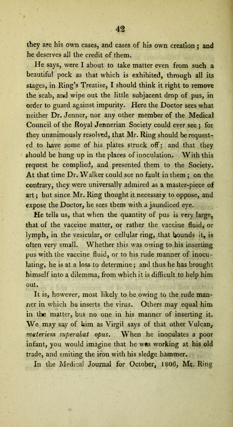 they are his own cases, and cases of his own creation; and he deserves all the credit of them. He says, were I about to take matter even from such a beautiful pock as that which is exhibited, through all its stages, in Ring’s Treatise, I should think it right to remove the scab, and wipe out the little subjacent drop of pus, in order to guard against impurity. Here the Doctor sees what neither Dr. Jenner, nor any other member of the Medical Council of the Royal Jermerian Society could ever see; for they unanimously resolved, that Mr. Ring should be request- ed to have some of his plates struck off; and that they should be hung up in the places of inoculation. With this request he complied, and presented them to the Society. At that time Dr. Walker could see no fault in them ; on the contrary, they were universally admired as a master-piece of art; but since Mr. Ring thought it necessary to oppose, and expose the Doctor, he sees them with a jaundiced eye. He tells us, that when the quantity of pus is very large, that of the vaccine matter, or rather the vaccine fluid, or lymph, in the vesicular, or cellular ring, that hounds it, is often very small. Whether this was owing to his inserting pus with the vaccine fluid, or to his rude manner of inocu- lating, he is at a loss to determine; and thus he has brought himself into a dilemma, from which it is difficult to help him out. It is, however, most likely to be owing to the rude man- ner in which he inserts the virus. Others may equal him in the matter, but no one in his manner of inserting it. We may say of him as Virgil says of that other Vulcan, materiem superalat opus. When he inoculates a poor infant, you would imagine that he was working at his old trade, and smiting the iron with his sledge hammer. In the Medical Journal for October, 1806, Me. Ring