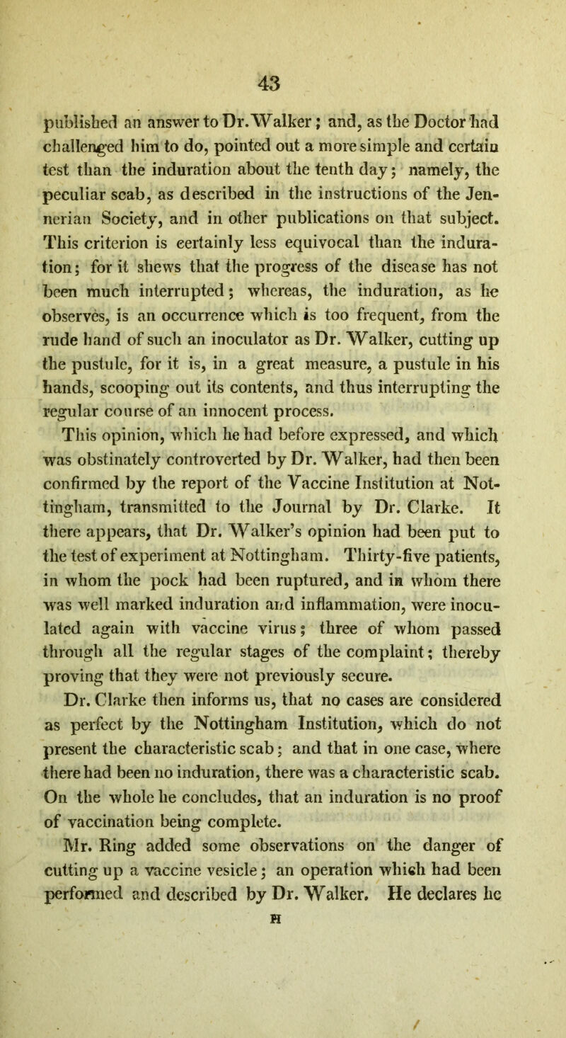 published an answer to Dr. Walker; and, as the Doctor had challenged him to do, pointed out a more simple and certain test than the induration about the tenth day; namely, the peculiar scab, as described in the instructions of the Jen- nerian Society, and in other publications on that subject. This criterion is eertainly less equivocal than the indura- tion; for it shews that the progress of the disease has not been much interrupted; whereas, the induration, as he observes, is an occurrence which is too frequent, from the rude hand of such an inoculator as Dr. Walker, cutting up the pustule, for it is, in a great measure, a pustule in his hands, scooping out its contents, and thus interrupting the regular course of an innocent process. This opinion, which he had before expressed, and which was obstinately controverted by Dr. Walker, had then been confirmed by the report of the Vaccine Institution at Not- tingham, transmitted to the Journal by Dr. Clarke. It there appears, that Dr. Walker’s opinion had been put to the test of experiment at Nottingham. Thirty-five patients, in whom the pock had been ruptured, and in whom there was well marked induration and inflammation, were inocu- lated again with vaccine virus; three of whom passed through all the regular stages of the complaint; thereby proving that they were not previously secure. Dr. Clarke then informs us, that no cases are considered as perfect by the Nottingham Institution, which do not present the characteristic scab; and that in one case, where there had been no induration, there was a characteristic scab. On the whole he concludes, that an induration is no proof of vaccination being complete. Mr. Ring added some observations on the danger of cutting up a vaccine vesicle; an operation which had been performed and described by Dr. Walker. He declares he H