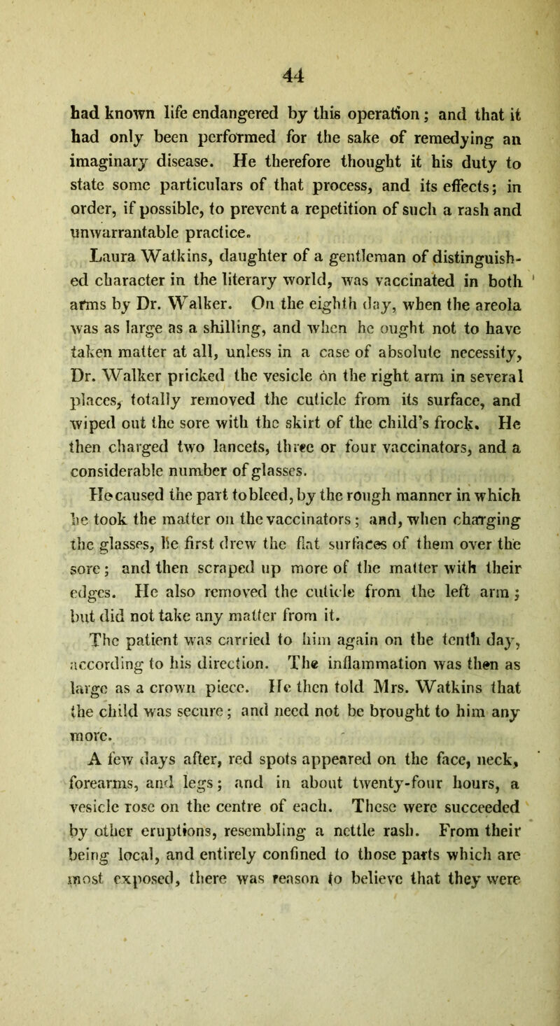 had known life endangered by this operation; and that it had only been performed for the sake of remedying an imaginary disease. He therefore thought it his duty to state some particulars of that process, and its effects; in order, if possible, to prevent a repetition of such a rash and unwarrantable practice., Laura Watkins, daughter of a gentleman of distinguish- ed character in the literary world, was vaccinated in both afms by Dr. Walker. On the eighth day, when the areola was as large as a shilling, and when he ought not to have taken matter at all, unless in a case of absolute necessity, Dr. Walker pricked the vesicle bn the right arm in several places, totally removed the cuticle from its surface, and wiped out the sore with the skirt of the child’s frock* He then charged two lancets, three or four vaccinators, and a considerable number of glasses. He caused the part to bleed, by the rough manner in which he took the matter on the vaccinators; and, when charging the glasses, he first drew the flat surfaces of them over the sore; and then scraped up more of the matter with their edges. He also removed the cuticle from the left arm; but did not take any matter from it. The patient was carried to him again on the tenth day, according to his direction. The inflammation was then as large as a crown piece. He then told Mrs. Watkins that the child was secure; and need not he brought to him any more. A few days after, red spots appeared on the face, neck, forearms, and legs; and in about twenty-four hours, a vesicle rose on the centre of each. These were succeeded by other eruptions, resembling a nettle rash. From their being local, and entirely confined to those parts which are most exposed, there was reason to believe that they were