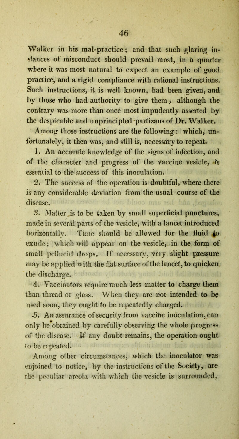 Walker in his mal-practice; and that such glaring in- stances of misconduct should prevail most, in a quarter where it was most natural to expect an example of good practice, and a rigid compliance with rational instructions. Such instructions, it is well known, had been given, and by those who had authority to give them although the contrary was more than once most impudently asserted by the despicable and unprincipled partizans of Dr. Walker. Among those instructions are the following: which, un- fortunately, it then was, and still is, necessaTy to repeat. 1. An accurate knowledge of the signs of infection, and of the character and progress of the vaccine vesicle, is essential to the success of this inoculation. 2. The success of the operation is doubtful, where there is any considerable deviation from the usual course of the disease. 3. Matter is to be taken by small superficial punctures, made in several parts of the vesicle, with a lancet introduced horizontally. Time should be allowed for the fluid $o exude; which will appear on the vesicle, in the form of small pellucid drops. If necessary, very slight pressure may be applied with the flat surface of the lancet, to quicken the discharge. 4. Vaccinators require much less matter to charge them than thread or glass. When they are not intended to be used soon, they ought to be repeatedly charged. .5. An assurance of security from vaccine inoculation, can only be'obtained by carefully observing the whole progress of the disease. If any doubt remains, the operation ought to be repeated. Among other circumstances, which the inoculator was enjoined to notice, by the instructions of the Society, are the peculiar areola with which the vesicle is surrounded.