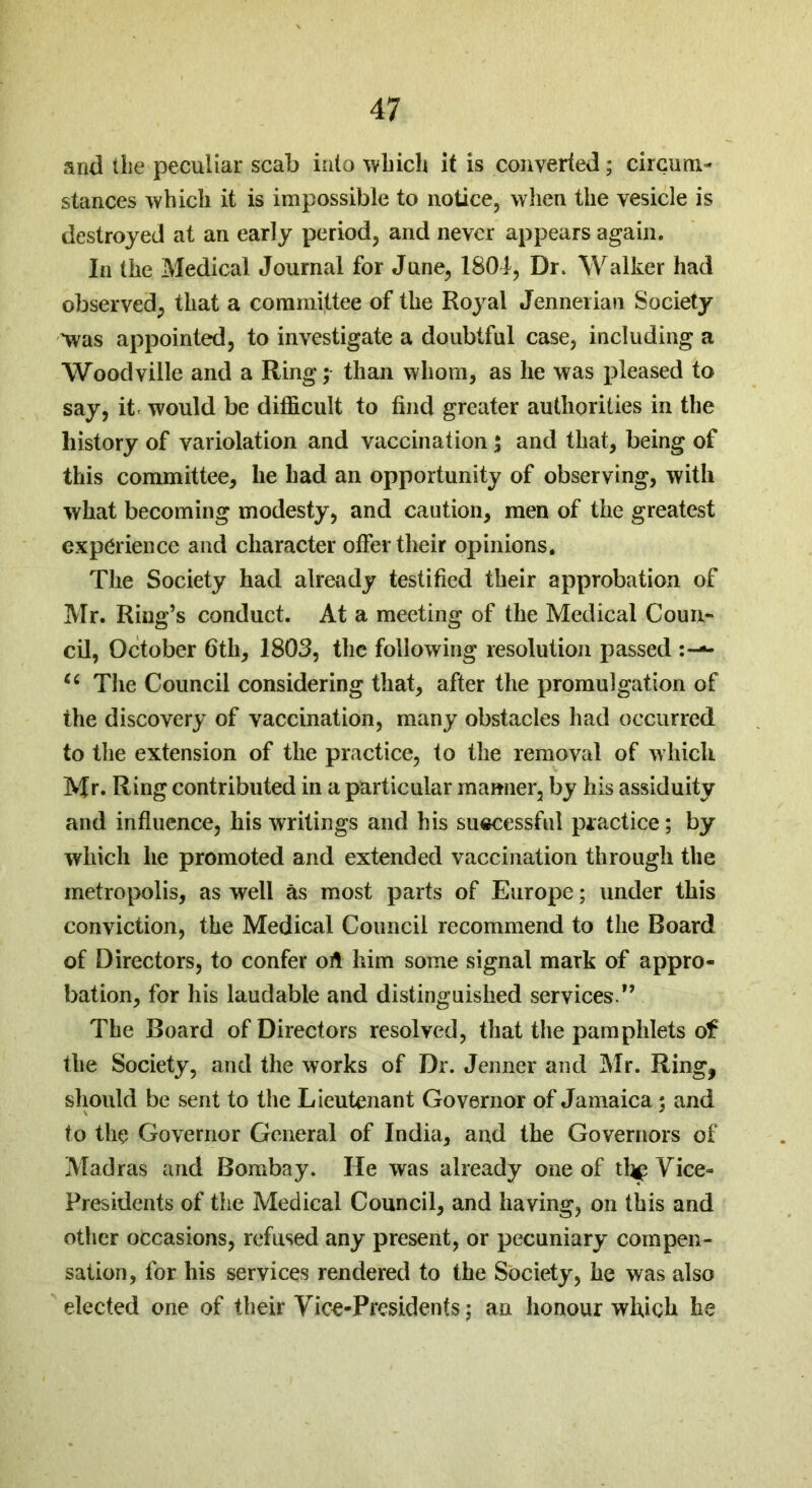 and the peculiar scab into ’which it is converted; circum- stances which it is impossible to notice, when the vesicle is destroyed at an early period, and never appears again. In the Medical Journal for June, 1801, Dr. Walker had observed, that a committee of the Royal Jennerian Society 'was appointed, to investigate a doubtful case, including a Woodville and a Ring; than whom, as he was pleased to say, it would be difficult to find greater authorities in the history of variolation and vaccination; and that, being of this committee, he had an opportunity of observing, with what becoming modesty, and caution, men of the greatest experience and character offer their opinions. The Society had already testified their approbation of Mr. Ring’s conduct. At a meeting of the Medical Coun- cil, October 6th, 1803, the following resolution passed tc The Council considering that, after the promulgation of the discovery of vaccination, many obstacles had occurred to the extension of the practice, to the removal of which Mr. Ring contributed in a particular manner, by his assiduity and influence, his writings and his successful practice; by which he promoted and extended vaccination through the metropolis, as well as most parts of Europe; under this conviction, the Medical Council recommend to the Board of Directors, to confer oft him some signal mark of appro- bation, for his laudable and distinguished services.” The Board of Directors resolved, that the pamphlets of the Society, and the works of Dr. Jenner and Mr. Ring, should be sent to the Lieutenant Governor of Jamaica; and to the Governor General of India, and the Governors of Madras and Bombay. He was already one of th^ Vice- Presidents of the Medical Council, and having, on this and other occasions, refused any present, or pecuniary compen- sation, for his services rendered to the Society, he was also elected one of their Vice-Presidents; an honour which he