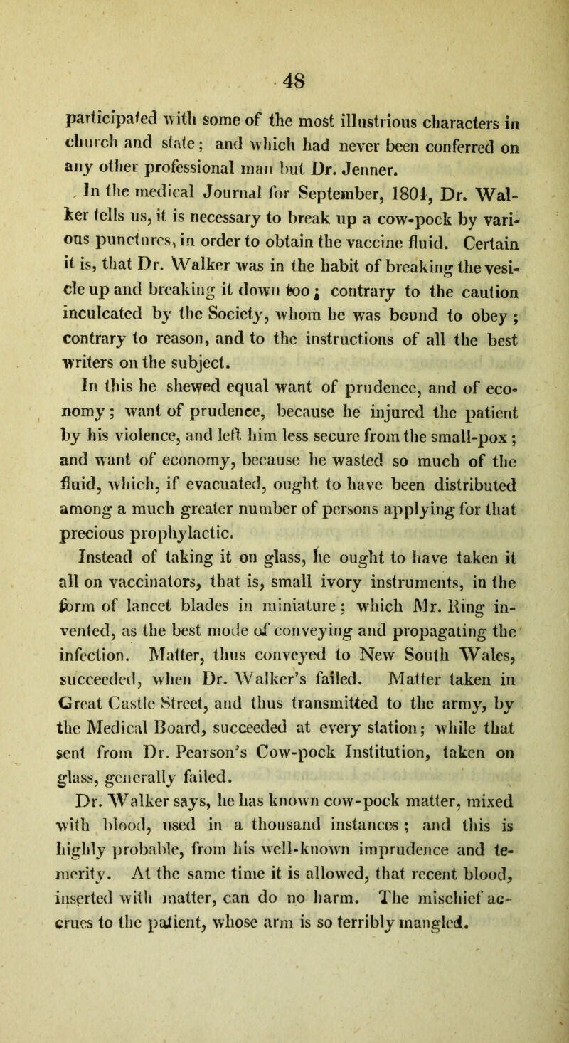 participated with some of the most illustrious characters in church and state; and which had never been conferred on any other professional man but Dr. Jenner. in the medical Journal for September, 1801, Dr. Wal- ker tells us, it is necessary to break up a cow-pock by vari- ous punctures, in order to obtain the vaccine fluid. Certain it is, that Dr. Walker was in the habit of breaking the vesi- cle up and breaking it down too; contrary to the caution inculcated by the Society, whom he was bound to obey ; contrary to reason, and to the instructions of all the best writers on the subject. In this he shewed equal want of prudence, and of eco- nomy ; want of prudence, because he injured the patient by his violence, and left him less secure from the small-pox ; and want of economy, because he wasted so much of the fluid, which, if evacuated, ought to have been distributed among a much greater number of persons applying for that precious prophylactic. Instead of taking it on glass, he ought to have taken it all on vaccinators, that is, small ivory instruments, in the form of lancet blades in miniature; which Mr. Ring in- vented, as the best mode of conveying and propagating the infection. Matter, thus conveyed to New South Wales, succeeded, when Dr. Walker’s failed. Matter taken in Great Castle Street, and thus transmitted to the army, by the Medical Board, succeeded at every station; while that sent from Dr. Pearson’s Cow-pock Institution, taken on glass, generally failed. Dr. Walker says, he has known cow-pock matter, mixed with blood, used in a thousand instances ; and this is highly probable, from his well-known imprudence and te- merity. At the same time it is allowed, that recent blood, inserted with matter, can do no harm. The mischief ac- crues to the patient, whose arm is so terribly mangled.