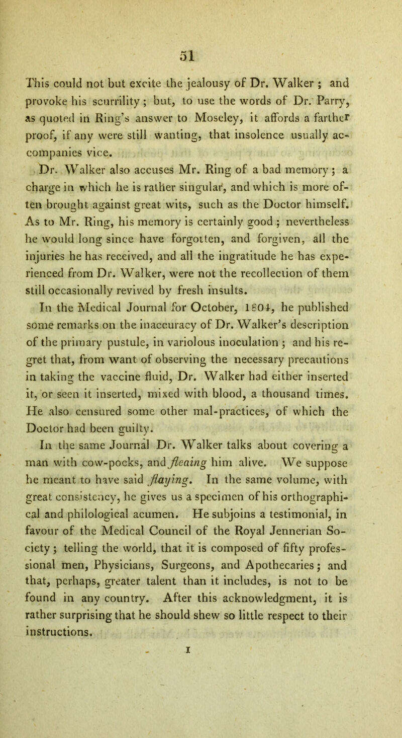 This could not but excite the jealousy of Dr. Walker ; and provoke his scurrility ; but, to use the words of Dr. Parry, as quoted in Ring’s answer to Moseley, it affords a farther proof, if any were still wanting, that insolence usually ac- companies vice. Dr. Walker also accuses Mr. Ring of a bad memory ; a charge in which he is rather singular, and which is more of- ten brought against great wits, such as the Doctor himself. As to Mr. Ring, his memory is certainly good ; nevertheless he would long since have forgotten, and forgiven, all the injuries he has received, and all the ingratitude he has expe- rienced from Dr. Walker, were not the recollection of them still occasionally revived by fresh insults. In the Medical Journal for October, 1804, he published some remarks on the inaccuracy of Dr. Walker’s description of the primary pustule, in variolous inoculation ; and his re- gret that, from want of observing the necessary precautions in taking the vaccine fluid, Dr. Walker had either inserted it, or seen it inserted, mixed with blood, a thousand times. He also censured some other mal-practices, of which the Doctor had been guilty. In the same Journal Dr. Walker talks about covering a man with cow-pocks, and Jteaing him alive. We suppose he meant to have said flaying. In the same volume, with great consistency, he gives us a specimen of his orthographi- cal and philological acumen. He subjoins a testimonial, in favour of the Medical Council of the Royal Jennerian So- ciety ; telling the world, that it is composed of fifty profes- sional men, Physicians, Surgeons, and Apothecaries; and that, perhaps, greater talent than it includes, is not to be found in any country. After this acknowledgment, it is rather surprising that he should shew so little respect to their instructions. i