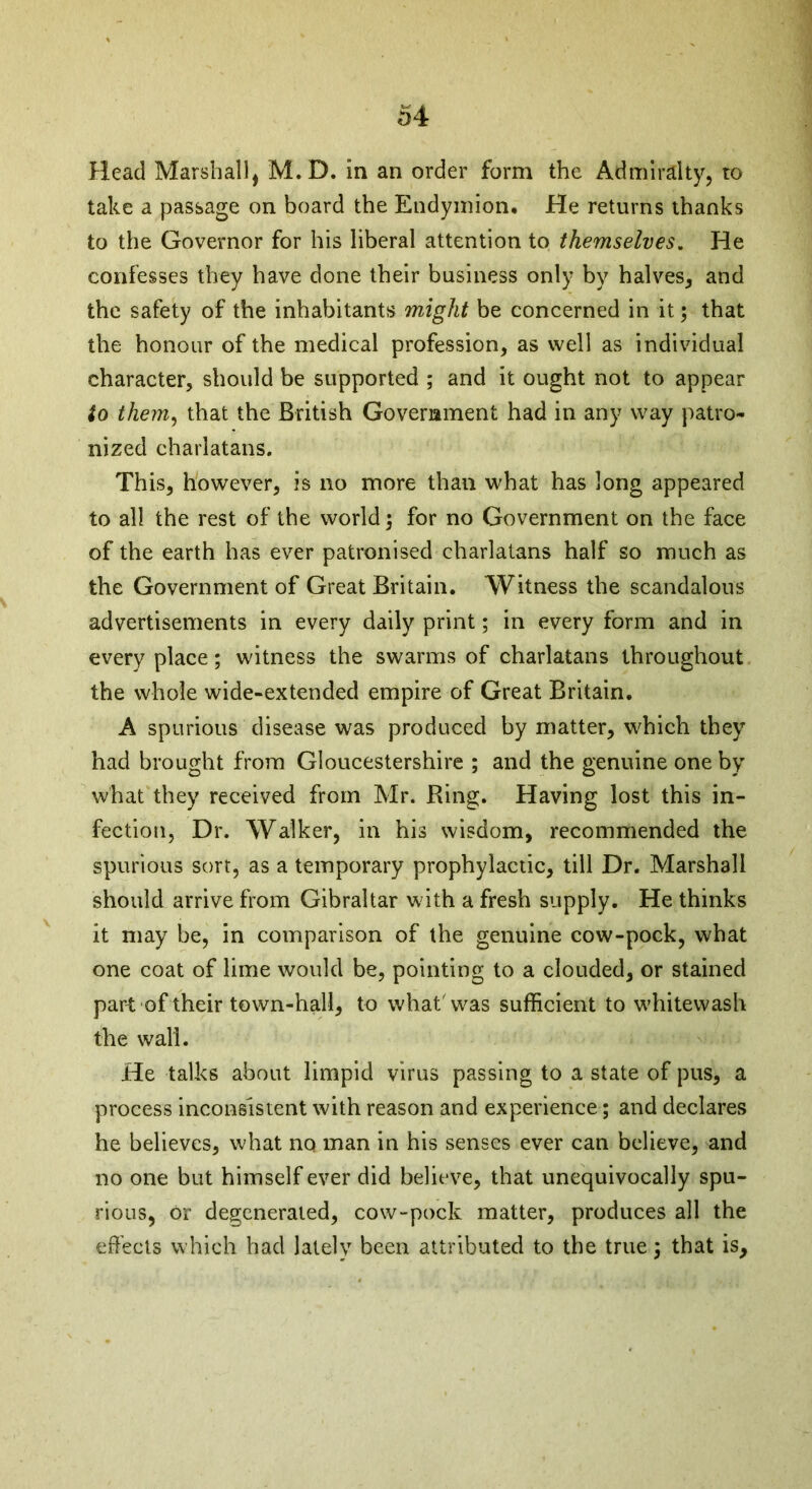 Head Marshall, M.D. in an order form the Admiralty, to take a passage on board the Endymion. He returns thanks to the Governor for his liberal attention to themselves. He confesses they have done their business only by halves, and the safety of the inhabitants might be concerned in it; that the honour of the medical profession, as well as individual character, should be supported ; and it ought not to appear to them, that the British Government had in any way patro- nized charlatans. This, however, is no more than what has long appeared to all the rest of the world; for no Government on the face of the earth has ever patronised charlatans half so much as the Government of Great Britain. Witness the scandalous advertisements in every daily print; in every form and in every place ; witness the swarms of charlatans throughout the whole wide-extended empire of Great Britain. A spurious disease was produced by matter, which they had brought from Gloucestershire ; and the genuine one by what they received from Mr. Ring. Having lost this in- fection, Dr. Walker, in his wisdom, recommended the spurious sort, as a temporary prophylactic, till Dr. Marshall should arrive from Gibraltar with a fresh supply. He thinks it may be, in comparison of the genuine cow-pock, what one coat of lime would be, pointing to a clouded, or stained part of their town-hall, to what'was sufficient to whitewash the wall. He talks about limpid virus passing to a state of pus, a process inconsistent with reason and experience; and declares he believes, what no man in his senses ever can believe, and no one but himself ever did believe, that unequivocally spu- rious, or degenerated, cow-pock matter, produces all the effects which had lately been attributed to the true; that is.