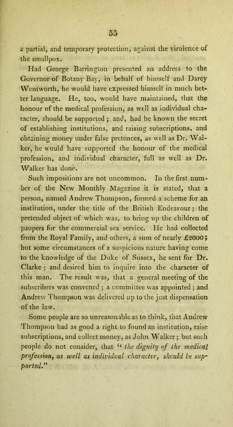 pt +* 00 a partial, and temporary protection, against the virulence of the smallpox. Had George Barrington presented an address to the Governor of Botany Bay, in behalf of himself and Darcy Wentworth, he would have expressed himself in much bet- ter language. He, too, would have maintained, that the honour of the medical profession, as well as individual cha- racter, should be supported ; and, had he known the secret of establishing institutions, and raising subscriptions, and obtaining money under false pretences, as well as Dr. Wal- ker, he would have supported the honour of the medical profession, and individual character, full as well as Dr. Walker has done. Such impositions are not uncommon. In the first num- ber of the New Monthly Magazine it is stated, that a person, named Andrew Thompson, formed a scheme for an institution, under the title of the British Endeavour; the pretended object of which was, to bring up the children of paupers for the commercial sea service. He had collected from the Royal Family, and others, a sum of nearly ,£2000; but some circumstances of a suspicious nature having come to the knowledge of the Duke of Sussex, he sent for Dr. Clarke ; and desired him to inquire into the character of this man. The result was, that a general meeting of the subscribers was convened ; a committee was appointed : and Andrew Thompson was delivered up to the just dispensation of the law. Some people are so unreasonable as to think, that Andrew Thompson had as good a right to found an institution, raise subscriptions, and collect money, as John Walker; but such people do not consider, that C( the dignity of the medical profession, as well as individual character, should he sup- ported.”