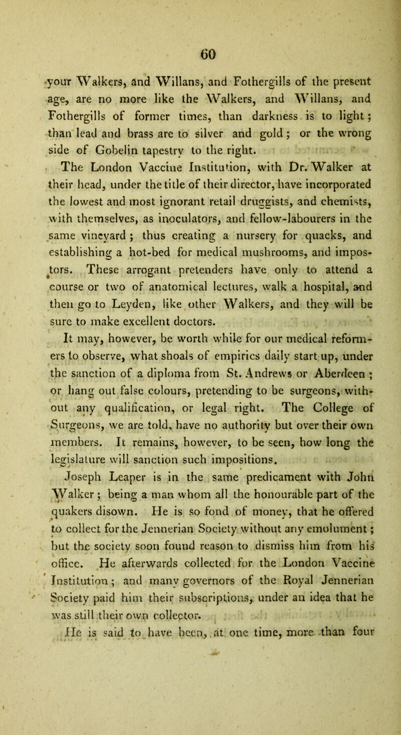 your Walkers, and Willans, and Fothergills of the present age, are no more like the Walkers, and Willans, and Fothergills of former times, than darkness is to light; than lead and brass are to silver and gold ; or the wrong side of Gobelin tapestry to the right. The London Vaccine Institution, with Dr. Walker at their head, under the title of their director, have incorporated the lowest and most ignorant retail druggists, and chemists, with themselves, as inoculators, and fellow'-labourers in the same vineyard ; thus creating a nursery for quacks, and establishing a hot-bed for medical mushrooms, and impos- tors. These arrogant pretenders have only to attend a course or two of anatomical lectures, walk a hospital, and then go to Leyden, like other Walkers, and they will be sure to make excellent doctors. It may, however, be worth while for our medical reform- ers to observe, what shoals of empirics daily start up, under the sanction of a diploma from St. Andrews or Aberdeen ; or bang out false colours, pretending to be surgeons, with- out any qualification, or legal right. The College of Surgeons, we are told, have no authority but over their own members. It remains, however, to be seen, how long the legislature will sanction such impositions. Joseph Leaper is in the same predicament with John Walker; being a man whom all the honourable part of the quakers disown. He is so fond of money, that he offered to collect for the Jennerian Society without any emolument; but the society soon found reason to dismiss him from his office. He afterwards collected for the London Vaccine Institution; and many governors of the Royal Jennerian Society paid him their subscriptions, under an idea that he was still their own collector. He is said to have been, at one time, more than four